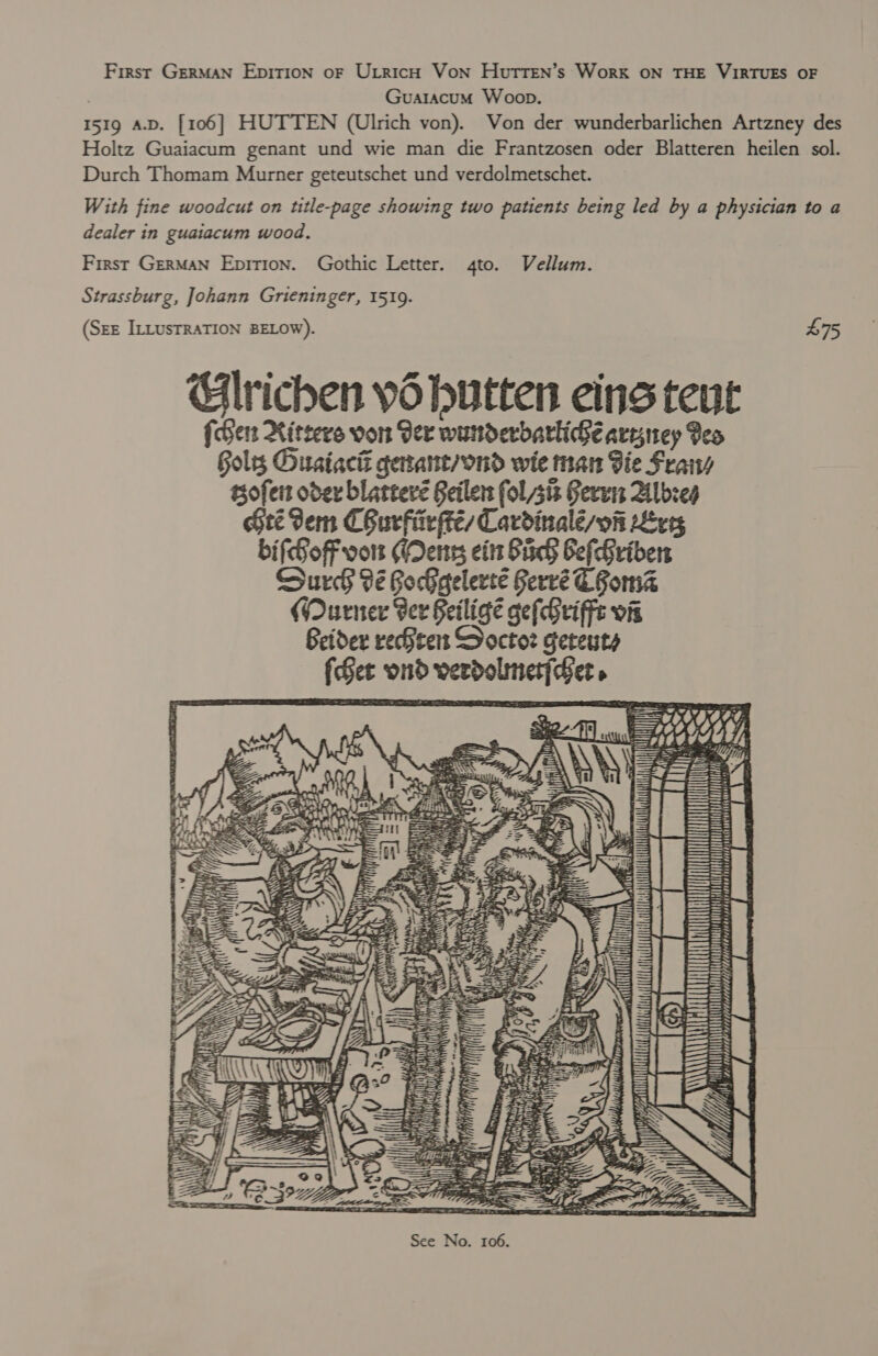 First GERMAN EDITION oF ULRICH Von HuTTEN’s WorK ON THE VIRTUES OF GuatacuM Woop. 1519 A.D. [106] HUTTEN (Ulrich von). Von der wunderbarlichen Artzney des Holtz Guaiacum genant und wie man die Frantzosen oder Blatteren heilen sol. Durch Thomam Murner geteutschet und verdolmetschet. With fine woodcut on title-page showing two patients being led by a physician to a dealer in guaiacum wood. First German Epirion. Gothic Letter. 4to. Vellum. Strassburg, Johann Grieninger, 1519. (SEE ILLUSTRATION BELOW). Glrichen yd hutten eins teut {cers Xitcers von Ger wunderdarliGe aryney Geo Gols Ousiacié getant/ond wie man Bie Fra tsofers oder blatteré Seiler fol sit Gerun Albzeg Gree erm CBurfir pte Cardinalé/vfi ve bifGoF von (Dens eit Sich ef Griben Surch 9é GocGelerté Gervé Goma (Qurner Ber Seiligé gefGriffe vis Beider rechten Soctoz geteuts {See ond verdolmnet{der. £75  ~ SS ~ auaiienes N * coy cee BA ‘ SS Yi , mh : 9  ih aS Le te ail — YT A A BY iy ' lh MN OS UU HN UU UL i dered FUROLURNUOORUL ANTUUN LULA RAUUURUUCAA APIUTTELL LUN TTT VM Ld, HVALANUA ee tle din ; 2) ut ! PT) LE EE jo ETP RA