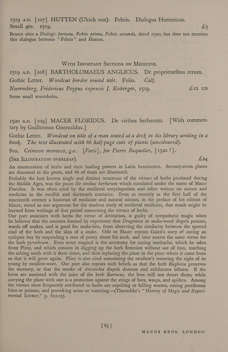 Small 4to. 1519. £5 Brunet cites a Dialogi: fortuna, Febris prima, Febris secunda, dated 1520; but does not mention this dialogue between “‘ Febris’’ and Hutten. Wiru Important SECTIONS ON MEDICINE. 1519 A.D. [108] BARTHOLOMAEUS ANGLICUS. De proprietatibus rerum. Gothic Letter. Woodcut border round title. Folio. Calf. Nuremberg, Fridericus Peypus expensis ]. Koberger, 1519. #12 12s Some small wormholes. 1520 a.pD. [109] MACER FLORIDUS. De viribus herbarum. [With commen- tary by Guillermus Gueroaldus. | Gothic Letter. Woodcut on title of a man seated at a desk in his library writing in a book. The text illustrated with 66 half-page cuts of plants (uncoloured). 8vo. Crimson morocco, g.e. [Paris], for Pierre Baquelier, | 1520 ? |. (SEE ILLUSTRATION OVERLEAF). $24 An enumeration of herbs and their healing powers in Latin hexameters. Seventy-seven plants are discussed in the poem, and 66 of them are illustrated. Probably the best known single and distinct treatment of the virtues of herbs produced during the Middle Ages, was the poem De wiribus herbarum which circulated under the name of Macer Floridus. It was often cited by the medieval encyclopedists and other writers on nature and medicine in the twelfth and thirteenth centuries. Even as recently as the first half of the nineteenth century a historian of medicine and natural science, in the preface of his edition of _ Macer, stated as one argument for the modern study of medieval medicine, that much might be learned from writings of that period concerning the virtues of herbs. Our poet associates with herbs the virtue of divination, is guilty of sympathetic magic when he believes that the ancients learned by experience that Dragontea or snake-weed dispels poisons, wards off snakes, and is good for snake-bite, from observing the similarity between the spotted rind of the herb and the skin of a snake. Odo or Macer repeats Galen’s story of curing an epileptic boy by suspending a root of peony about his neck, and later asserts the same virtue for the herb pyrethrum. Even more magical is the ceremony for curing toothache, which he takes from Pliny, and which consists in digging up the herb Senecion without use of iron, touching the aching tooth with it three times, and then replacing the plant in the place where it came from so that it will grow again. Pliny is also cited concerning the swallow’s restoring the sight of its young by swallow-wort. Our poet also repeats such beliefs as that the herb Buglossa preserves the memory, or that the smoke of Aristochia dispels demons and exhilarates infants. If the hives are anointed with the juice of the herb Barrocus, the bees will not desert them; while carrying the plant with one is a protection against the stings of bees, wasps, and spiders. Among the virtues most frequently attributed to herbs are expelling or killing worms, curing pestiferous bites or poisons, and provoking urine or vomiting —(Thorndike’s “ History of Magic and Experi- mental Science,’ p. 612-15). [ 65 ]
