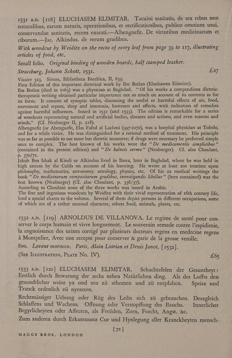 naturalibus, earum naturis, operationibus, et rectificationibus, publico omnium usui, conservandae sanitatis, recens exarati—Albengnefit. De virtutibus medicinarum et ciborum.—Jac. Alkindus. de rerum gradibus. With woodcut by Weiditz on the recto of every leaf from page 39 to 117, tlustrating articles of food, etc, Small folio. Original binding of wooden boards, half stamped leather. Strassburg, Johann Schott, 1531. £27 Vicaire 323. Simon, Bibliotheca Bacchica, II, 633. First Edition of this important dietetical work by Ibn Botlan (Eluchasem Elimitar). Ibn Botlan (died in 1063) was a physician at Baghdad. ‘“‘Of his works a compendious dietetic- therapeutic writing obtained particular importance not so much on account of its contents as for its form. It consists of synoptic tables, discussing the useful or harmful effects of air, food, movement and repose, sleep and insomnia, humours and affects, with indication of remedies against harmful influences. Issued in 1531 (and 1533). The edition is remarkable for a series of woodcuts representing natural and artificial bodies, diseases and actions, and even seasons and winds.” (Cf. Neuburger II, p. 218). Albengnefit (or Abenguefit, Ebn Fafed ai Lachmi (997-1070), was a hospital physician at Toledo, and for a while vizier. He was distinguished for a rational method of treatment. His principle was so far as possible to use none but dietetic measures; if drugs were necessary he preferred simple ones to complex. The best known of his works were the “De medicamentis simplicibus” (contained in the present edition) and “De balneis sermo’’ (Neuburger). Cf. also Choulant, p. 370/71. ) Jakub Ben Ishak al Kindi or Alkindus lived in Basra, later in Baghdad, where he was held in high esteem by the Califs on account of his learning. He wrote at least 200 treatises upon philosophy, mathematics, astronomy. astrology, physics, etc. Of his 22 medical writings the book “De medicinarum compositarum gradibus, investigandis libellus”’ (here contained) was the best known (Neuburger) (Cf. also Choulant, p. 336/37). According to Choulant none of the three works was issued in Arabic. The fine and ingenious woodcuts by Weiditz with their vivid representation of 16th century life, lend a special charm to the volume. Several of them depict persons in different occupations, some of which are of a rather unusual character, others food, animals, plants, etc. 1532 a.p. [119] ARNOLDUS DE VILLANOVA. Le regime de santé pour con- server le corps humain et vivre longuement. Le souverain remede contre |’espidimie, la cognoissance des urines corrigé par plusieurs docteurs regens en medecine regens a Montpelier, Avec une recepte pour conserver &amp; garir de la grosse verolle. 8vo, Levant morocco. Paris, Alain Lotrian et Denis Janot, [1532]. (Sez I:Lusrration, Pirate No. IV). £65 1533 A.D. [120] ELUCHASEM ELIMITAR. Schachtafelen der Gesuntheyt: _ Erstlich durch Bewarung der sechs neben Natiirlichen ding. Als des Luffts den gesundtlicher weisz yn und usz zii athemen und zii entpfahen. Speisz und Tranck ordenlich zii nyesszen. Rechtmassiger Uebung oder Riig des Leibs sich zii gebrauchen. Deszgleich Schlaffens und Wachens. Offnung oder Verstopflung des Bauchs. — Innerlicher Begyrlicheyten oder Affecten, als Freiiden, Zorn, Forcht, Angst. &amp;c. Zum anderen durch Erkantnussz Cur und Hynlegung aller Kranckheyten mensch- [72]