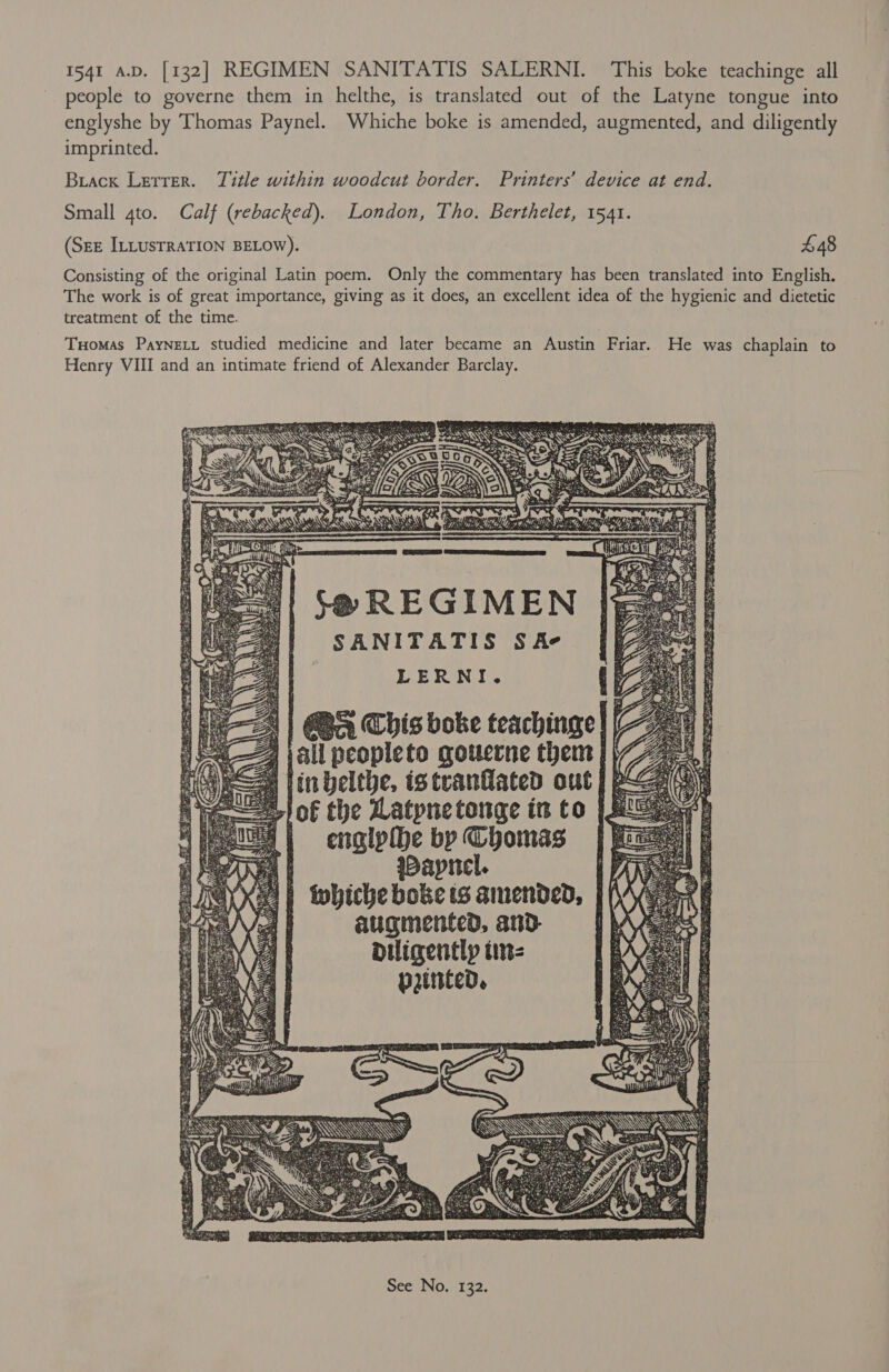 people to governe them in helthe, is translated out of the Latyne tongue into englyshe by Thomas Paynel. Whiche boke is amended, augmented, and diligently imprinted. Buack Letrer. Title within woodcut border. Printers’ device at end. Small 4to. Calf (rebacked). London, Tho. Berthelet, 1541. (SEE ILLUSTRATION BELOW). £48 Consisting of the original Latin poem. Only the commentary has been translated into English. The work is of great importance, giving as it does, an excellent idea of the hygienic and dietetic treatment of the time. Tuomas PayNELL studied medicine and later became an Austin Friar. He was chaplain ‘to Henry VIII and an intimate friend of Alexander Barclay. SEL A NSE he iim per On i ea =1| -@ REGIMEN SANITATIS Se LERNI. S| | a This boke teachinge| all peopleto qouerne thent }\ 2) jin belthe, istranlated out] e lof the Latpnetonge in to 1s NE} englphhe by Chomas WDaprel. | thiche boke tS amended, | augmented, and diligently tin- punted, PRE Ree LOT Tee ed eerie oc ie, TIT foe - ret es She ABT a 7 ee Sap he Be EE een ee hi EI ne Bei es EES RA Ee OS es TET I Sth atc he ee Orc J Gea eta FRITS ae Seed ai Lge BAS ke PO ANE PSOE, ae 4s GT eS bane ae ae oa *. a 7 oa ’ , es eS Rae Se ete ee A . = oe SG, Zoe EE arr ait Ihe eich Ui Pye: DAN 