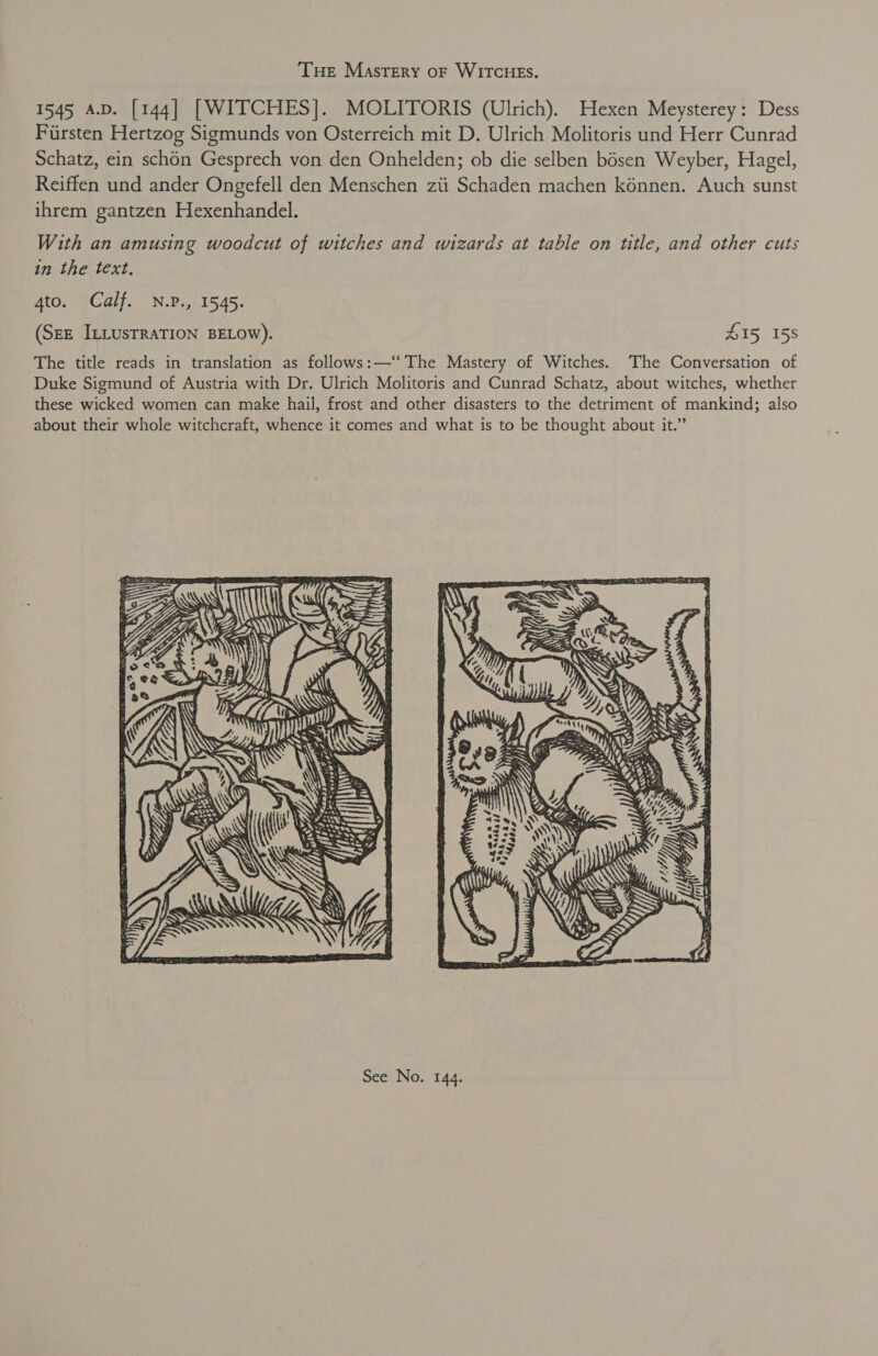 Tue Mastery oF WITCHES. 1545 4.D. [144] [WITCHES]. MOLITORIS (Ulrich). Hexen Meysterey: Dess Fiirsten Hertzog Sigmunds von Osterreich mit D. Ulrich Molitoris und Herr Cunrad Schatz, ein schon Gesprech von den Onhelden; ob die selben bosen Weyber, Hagel, Reiffen und ander Ongefell den Menschen zii Schadén machen konnen. Auch sunst ihrem gantzen Hexenhandel. With an amusing woodcut of witches and wizards at table on title, and other cuts in the text. 4to. Calf. N.P., 1545. (SEE ILLUSTRATION BELOW). 415 158 The title reads in translation as follows:—‘‘ The Mastery of Witches. The Conversation of Duke Sigmund of Austria with Dr. Ulrich Molitoris and Cunrad Schatz, about witches, whether these wicked women can make hail, frost and other disasters to the detriment of mankind; also about their whole witchcraft, whence it comes and what is to be thought about it.” 