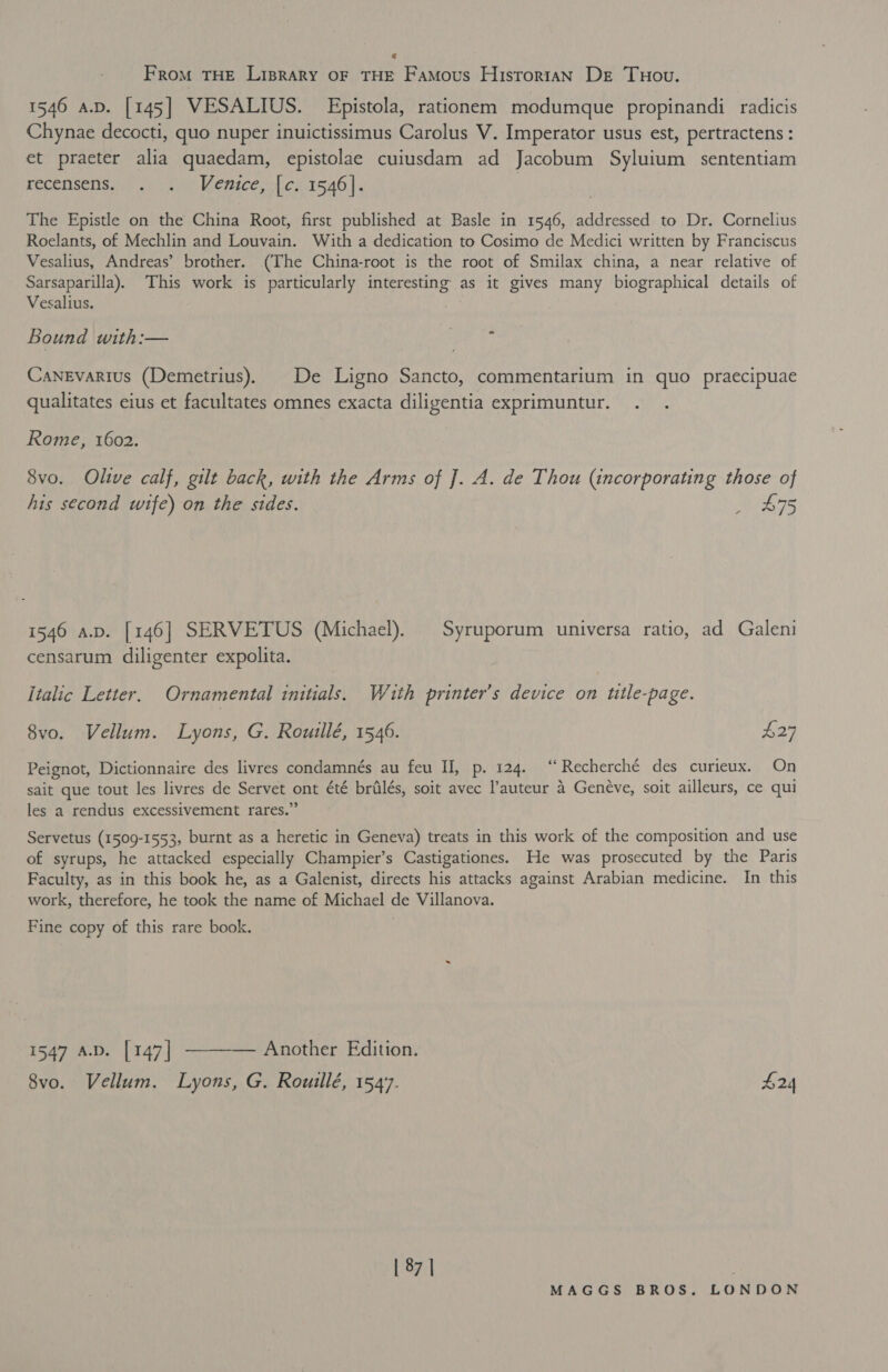 € From THE LIBRARY OF THE Famous HisroriAN Dr Tuou. 1546 a.p. [145] VESALIUS. Epistola, rationem modumque propinandi radicis Chynae decocti, quo nuper inuictissimus Carolus V. Imperator usus est, pertractens : et praeter alia quaedam, epistolae cuiusdam ad Jacobum Syluium sententiam PECeNSENs i). 0 eae Bence ch 1546). The Epistle on the China Root, first published at Basle in 1546, addressed to Dr. Cornelius Roelants, of Mechlin and Louvain. With a dedication to Cosimo de Medici written by Franciscus Vesalius, Andreas’ brother. (The China-root is the root of Smilax china, a near relative of Sarsaparilla). This work is particularly interesting as it gives many biographical details of Vesalius. Bound with:— UR Canevarius (Demetrius). De Ligno Sancto, commentarium in quo praecipuae qualitates eius et facultates omnes exacta diligentia exprimuntur. Rome, 1602. 8vo. Olive calf, gilt back, with the Arms of J]. A. de Thou (incorporating those of his second wife) on the sides. wees 1546 a.p. [146] SERVETUS (Michael). | Syruporum universa ratio, ad Galeni censarum diligenter expolita. Italic Letter. Ornamental initials. Wauth printer’s device on title-page. 8vo. Vellum. Lyons, G. Rouillé, 1546. £27 Peignot, Dictionnaire des livres condamnés au feu II, p. 124. “ Recherché des curieux. On sait que tout les livres de Servet ont été brilés, soit avec l’auteur a Geneve, soit ailleurs, ce qui les a rendus excessivement rares.” Servetus (1509-1553, burnt as a heretic in Geneva) treats in this work of the composition and use of syrups, he attacked especially Champier’s Castigationes. He was prosecuted by the Paris Faculty, as in this book he, as a Galenist, directs his attacks against Arabian medicine. In this work, therefore, he took the name of Michael de Villanova. Fine copy of this rare book. 1547 A.D. [147] ———— Another Edition. 8vo. Vellum. Lyons, G. Rouillé, 154°. £24 | 87 | .