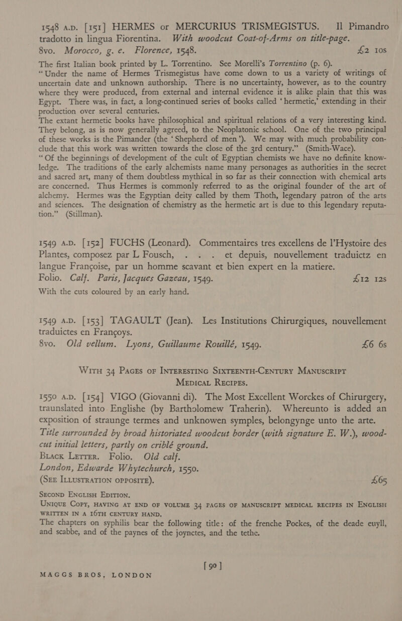 1548 a.p. [151] HERMES or MERCURIUS TRISMEGISTUS. II] Pimandro tradotto in lingua Fiorentina. Wzth woodcut Coat-of-Arms on utle-page. 8vo. Morocco, g. e. Florence, 1548. #2 10s The first Italian book printed by L. Torrentino. See Morelli’s Torrentino (p. 6). “Under the name of Hermes Trismegistus have come down to us a variety of writings of uncertain date and unknown authorship. There is no uncertainty, however, as to the country where they were produced, from external and internal evidence it is alike plain that this was Egypt. There was, in fact, a long-continued series of books called ‘hermetic,’ extending in their production over several centuries. The extant hermetic books have philosophical and spiritual relations of a very interesting kind. They belong, as is now generally agreed, to the Neoplatonic school. One of the two principal of these works is the Pimander (the ‘Shepherd of men’). We may with much probability con- clude that this work was written towards the close of the 3rd century.” (Smith-Wace). “Of the beginnings of development of the cult of Egyptian chemists we have no definite know- ledge. The traditions of the early alchemists name many personages as authorities in the secret and sacred art, many of them doubtless mythical in so far as their connection with chemical arts are concerned. Thus Hermes is commonly referred to as the original founder of the art of alchemy. Hermes was the Egyptian deity called by them Thoth, legendary patron of the arts and sciences. The designation of chemistry as the hermetic art is due to this legendary reputa- tion.” (Stillman). 1549 A.D. [152] FUCHS (Leonard). Commentaires tres excellens de l’Hystoire des Plantes, composez par L Fousch, . . . et depuis, nouvellement traduictz en langue Francoise, par un homme scavant et bien expert en la matiere. Folio. Calf. Paris, Jacques Gazeau, 1549. £12 12s With the cuts coloured by an early hand. 1549 a.D. [153] TAGAULT (Jean). Les Institutions Chirurgiques, nouvellement traduictes en Frangoys. 8vo. Old vellum. Lyons, Guillaume Rouillé, 1549. £6 6s Wirn 34 Pacss oF INTERESTING SIXTEENTH-CENTURY MANuscRIPT Menpicav Recipes. 1550 a.D. [154] VIGO (Giovanni di). The Most Excellent Worckes of Chirurgery, traunslated into Englishe (by Bartholomew Traherin). Whereunto is added an exposition of straunge termes and unknowen symples, belongynge unto the arte. Title surrounded by broad historiated woodcut border (with signature E. W.), wood- cut initial letters, partly on criblé ground. Brack Letrer. Folio. Old calf. London, Edwarde Whytechurch, 1550. (SEE ILLUSTRATION OPPOSITE). 465 SECOND ENGLIsH EDITION. Unique Copy, HAVING AT END OF VOLUME 34 PAGES OF MANUSCRIPT MEDICAL RECIPES IN ENGLISH WRITTEN IN A I6TH CENTURY HAND. The chapters on syphilis bear the following title: of the frenche Pockes, of the deade euyll, and scabbe, and of the paynes of the joynctes, and the tethe. [ 90 ]