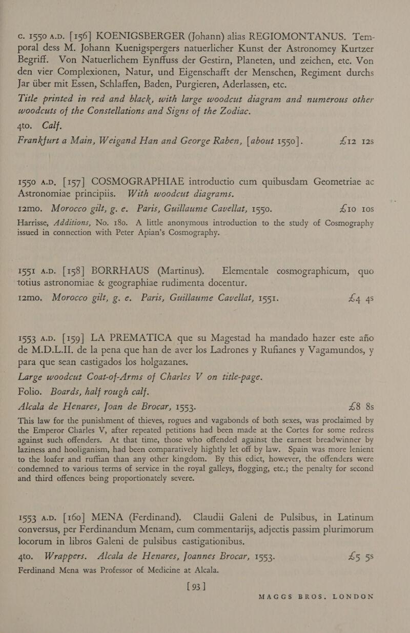 Cc. 1550 A.D. [156] KOENIGSBERGER (Johann) alias REGIOMONTANUS. Tem- poral dess M. Johann Kuenigspergers natuerlicher Kunst der Astronomey Kurtzer Begriff. Von Natuerlichem Eynffuss der Gestirn, Planeten, und zeichen, etc. Von den vier Complexionen, Natur, und Eigenschafft der Menschen, Regiment durchs Jar uber mit Essen, Schlaffen, Baden, Purgieren, Aderlassen, etc. Title printed in red and black, with large woodcut diagram and numerous other woodcuts of the Constellations and Signs of the Zodiac. 4to. Calf. Frankfurt a Main, Weigand Han and George Raben, [about 1550]. ZH12 12s 1550 A.D, [157] COSMOGRAPHIAE introductio cum quibusdam Geometriae ac Astronomiae principiis. With woodcut diagrams. 12mo. Morocco gilt, g.e. Paris, Guillaume Cavellat, 1550. 410 10s Harrisse, Additions, No. 180. A little anonymous introduction to the study of Cosmography issued in connection with Peter Apian’s Cosmography. 1551 a-D. [158] BORRHAUS (Martinus). Elementale cosmographicum, quo totius astronomiae &amp; geographiae rudimenta docentur. 1zmo. Morocco gilt, g. e. Paris, Guillaume Cavellat, 1551. £4 4s 1553 A.D. [159] LA PREMATICA que su Magestad ha mandado hazer este afio de M.D.L.II. de la pena que han de aver los Ladrones y Rufianes y Vagamundos, y para que sean castigados los holgazanes. Large woodcut Coat-of-Arms of Charles V on ttle-page. Folio. Boards, half rough calf. Alcala de Henares, Joan de Brocar, 1553. £8 8s This law for the punishment of thieves, rogues and vagabonds of both sexes, was proclaimed by the Emperor Charles V, after repeated petitions had been made at the Cortes for some redress against such offenders. At that time, those who offended against the earnest breadwinner by laziness and hooliganism, had been comparatively hightly let off by law. Spain was more lenient to the loafer and rufhan than any other kingdom. By this edict, however, the offenders were condemned to various terms of service in the royal galleys, flogging, etc.; the penalty for second and third offences being proportionately severe. 1553 A.D. [160] MENA (Ferdinand). Claudii Galeni de Pulsibus, in Latinum conversus, per Ferdinandum Menam, cum commentarijs, adjectis passim plurimorum locorum in libros Galeni de pulsibus castigationibus. 4to. Wrappers. Alcala de Henares, Joannes Brocar, 1553. A5a 5s Ferdinand Mena was Professor of Medicine at Alcala. [ 93 ]