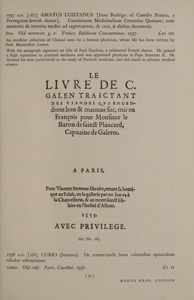 1557 av. [167] AMATUS LUSITANUS [Juan Rodrigo of Castello Branco, a Portuguese-Jewish doctor]. Curationum Medicinalium Centuriae Quatuor; com- mentatio de introitu medici ad aegrotantem, de crisi, &amp; diebus decretorijs. 8vo. Old morocco, g. e. Venice, Balthesar Constantinus, 1557. 410 108 An excellent collection of Clinical cases by a famous physician, whose life has been written by Prof. Maximilian Lemos. With the autograph signature on title of Paul Zacchias, a celebrated French doctor. He gained a high reputation in practical medicine and was appointed physician to Pope Innocent X. He devoted his time particularly to the study of Forensic medicine, and did much to advance medical science. LE BV RE DE C. GALEN TRAICTANT DES VIANDES QVI ENGEN= drent bon &amp; mauuais fuc, mis en Francois pour Monfieur le Baron defain@ Plancard, Capitaine de Galeres, A PARIS, Pour Vincent Sertenas libraire,tenant fa boutis gue au Palais, en la gallerie parou Jonvaa la Chancellerie, &amp; au mont fain@&amp; Hi- Jaire en l’hoftel d’Albret. oy ple Lr AVEC PRIVILEGE. See No. 165. 1558 a.D. [168] CURIO (Joannes). De conservanda bona valetudine opusculum scholae salernitanae. 12mo. Old calf. Parts, Cavellat, 1558. £1 Is [ 97 |