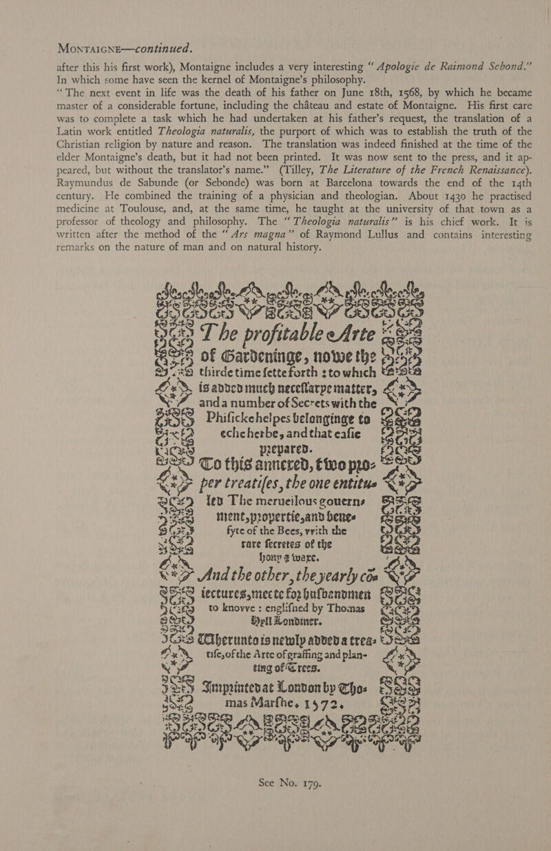 MonTAIGNE—continued. after this his first work), Montaigne includes a very interesting “ Apologie de Raimond Sebond.” In which some have seen the kernel of Montaigne’s philosophy. “The next event in life was the death of his father on June 18th, 1568, by which he became master of a considerable fortune, including the chateau and estate of Montaigne. His first care was to complete a task which he had undertaken at his father’s request, the translation of a Latin work entitled Theologia naturalis, the purport of which was to establish the truth of the Christian religion by nature and reason. The translation was indeed finished at the time of the elder Montaigne’s death, but it had not been printed. It was now sent to the press, and it ap- peared, but without the translator’s name.” (Tilley, The Literature of the French Renaissance). Raymundus de Sabunde (or Sebonde) was born at Barcelona towards the end of the 14th century. He combined the training of a physician and theologian. About 1430 he practised medicine at Toulouse, and, at the same time, he taught at the university of that town as a professor of theology and philosophy. The “ Theologia naturalis’’ is his chief work. It is written after the method of the “ Ars magna” of Raymond Lullus and contains interesting remarks on the nature of man and on natural history. dest See c fe aoe meee ”; 2 pro - é pai . of pedis » howe the i thirde time fetteforth sto ahech (2 isaddcn much neceNarpematter, &amp; ys 4, anda number of Secrets with the &lt; &gt; ass Phifickehelpes belonginge to eae pie f eche herbe, and that eafie heey prepared. at To his annered, Choo ppo- oe 7 per treatifes, the one entitue &lt;* 3 f {ed The merueilous gouerns ce Hey «© Maen provertie,and bees ; 3 Cn fyte of the Bees, vvith the ia iid rare fecretes of the ak bony € ware. eae “9 And the other, the yearly cos &lt; wo S548 lectures,mecte forbufbanomen Bes SCs to knovve: englifned by Thomas ¢73C3 289 H pil Londiner. ae 3223 Clbernntots newly abdeda trea: see, x*xS, ufesofthe Arte of grafing and plan- o vif ting of Gress. 3 1S Simprintesac London by oe Bee me imas Marfhe. 1572 1S? oe ON BESE OS PREG GE OnaR eo