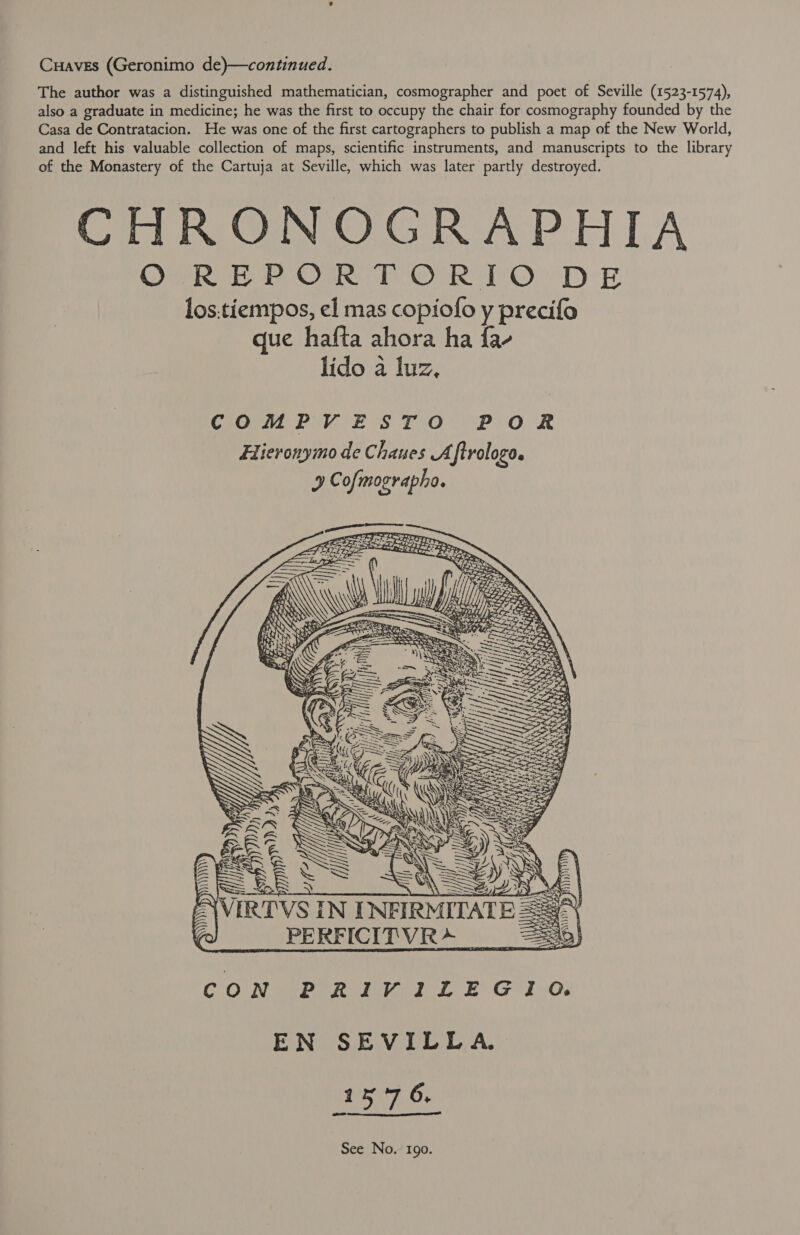 Cuaves (Geronimo de)—continued. The author was a distinguished mathematician, cosmographer and poet of Seville (1523-1574), also a graduate in medicine; he was the first to occupy the chair for cosmography founded by the Casa de Contratacion. He was one of the first cartographers to publish a map of the New World, and left his valuable collection of maps, scientific instruments, and manuscripts to the library of the Monastery of the Cartuja at Seville, which was later partly destroyed. CHRONOGRAPHIA ORV EME OMRe TOF Ra O TD E los.tiempos, el mas copiofo y precifo que hafta ahora ha fa- lido a luz,  AVIRTVS PERFICITVR&gt;_  CON PRIVILEGIO. EN SEVILLA. (15:7 6,