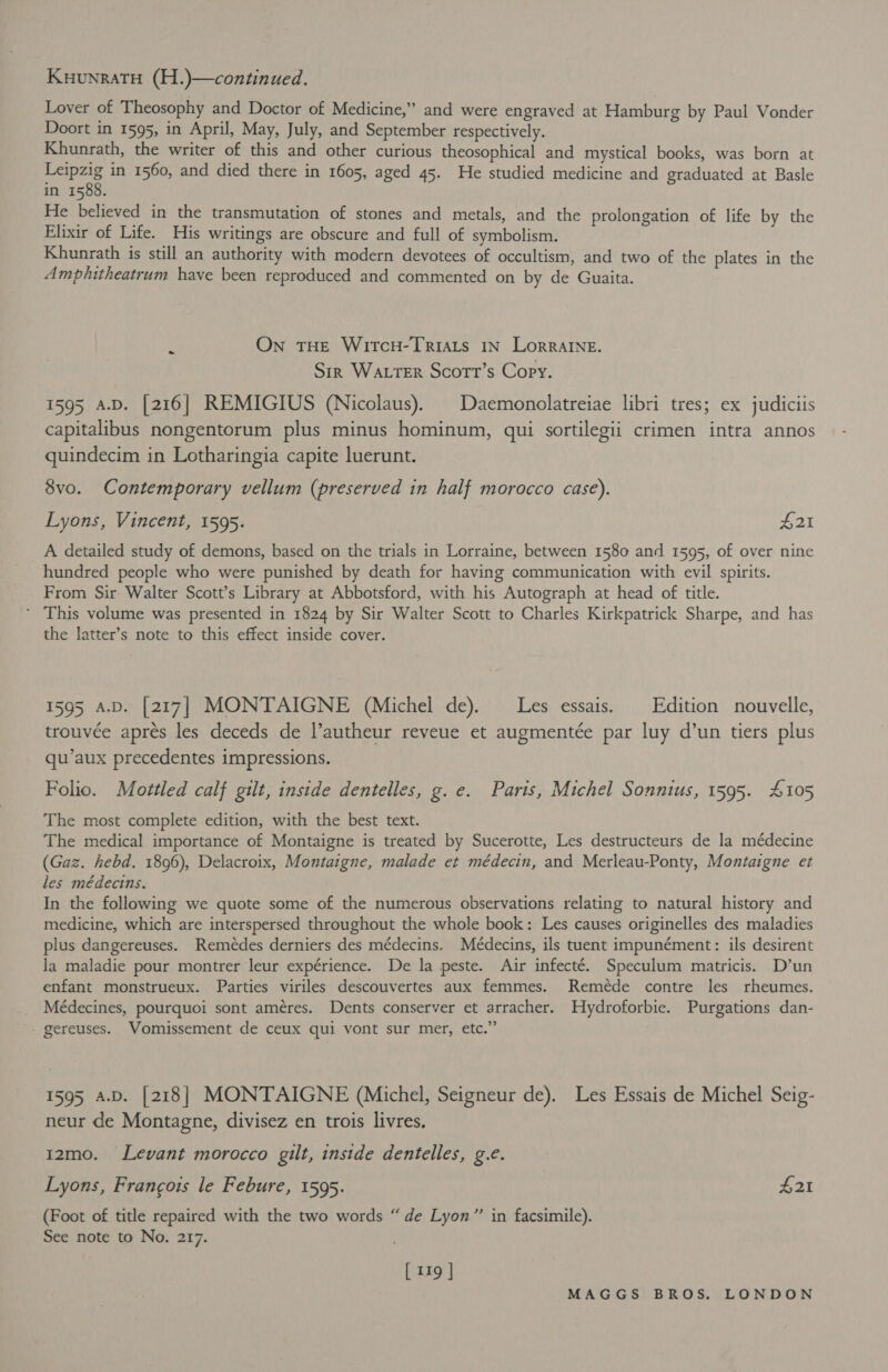 KuunraTH (H.)—continued. Lover of Theosophy and Doctor of Medicine,” and were engraved at Hamburg by Paul Vonder Doort in 1595, in April, May, July, and September respectively. Khunrath, the writer of this and other curious theosophical and mystical books, was born at ae in 1560, and died there in 1605, aged 45. He studied medicine and graduated at Basle in 1588. He believed in the transmutation of stones and metals, and the prolongation of life by the Elixir of Life. His writings are obscure and full of symbolism. Khunrath is still an authority with modern devotees of occultism, and two of the plates in the Amphitheatrum have been reproduced and commented on by de Guaita. On THE WItTcH-TRIALS IN LORRAINE. Sir Wa ttTER Scott’s Copy. 1595 A.D. [216] REMIGIUS (Nicolaus). | Daemonolatreiae libri tres; ex judiciis capitalibus nongentorum plus minus hominum, qui sortilegii crimen intra annos quindecim in Lotharingia capite luerunt. - 8vo. Contemporary vellum (preserved in half morocco case). Lyons, Vincent, 1595. £21 A detailed study of demons, based on the trials in Lorraine, between 1580 and 1595, of over nine hundred people who were punished by death for having communication with evil spirits. From Sir Walter Scott’s Library at Abbotsford, with his Autograph at head of title. ~ This volume was presented in 1824 by Sir Walter Scott to Charles Kirkpatrick Sharpe, and has the latter’s note to this effect inside cover. 1595 A.D. [217] MONTAIGNE (Michel de). Les essais. | Edition nouvelle, trouvée aprés les deceds de l’autheur reveue et augmentée par luy d’un tiers plus qu’aux precedentes impressions. Folio. Mottled calf gilt, inside dentelles, g. e. Paris, Michel Sonnius, 1595. £105 The most complete edition, with the best text. The medical importance of Montaigne is treated by Sucerotte, Les destructeurs de la médecine (Gaz. hebd. 1896), Delacroix, Montaigne, malade et médecin, and Merleau-Ponty, Montaigne et les médecins. In the following we quote some of the numerous observations relating to natural history and medicine, which are interspersed throughout the whole book: Les causes originelles des maladies plus dangereuses. Remeédes derniers des médecins. Médecins, ils tuent impunément: ils desirent Ja maladie pour montrer leur expérience. De la peste. Air infecté. Speculum matricis. D’un enfant monstrueux. Parties viriles descouvertes aux femmes. Remeéede contre les rheumes. _ Médecines, pourquoi sont améres. Dents conserver et arracher. Hydroforbie. Purgations dan- - gereuses. Vomissement de ceux qui vont sur mer, etc.” 1595 a.p. [218] MONTAIGNE (Michel, Seigneur de). Les Essais de Michel Seig- neur de Montagne, divisez en trois livres. 12mo. Levant morocco gilt, inside dentelles, g.e. Lyons, Francois le Febure, 1595. £21 (Foot of title repaired with the two words “ de Lyon” in facsimile). See note to No. 217. [ 119 |