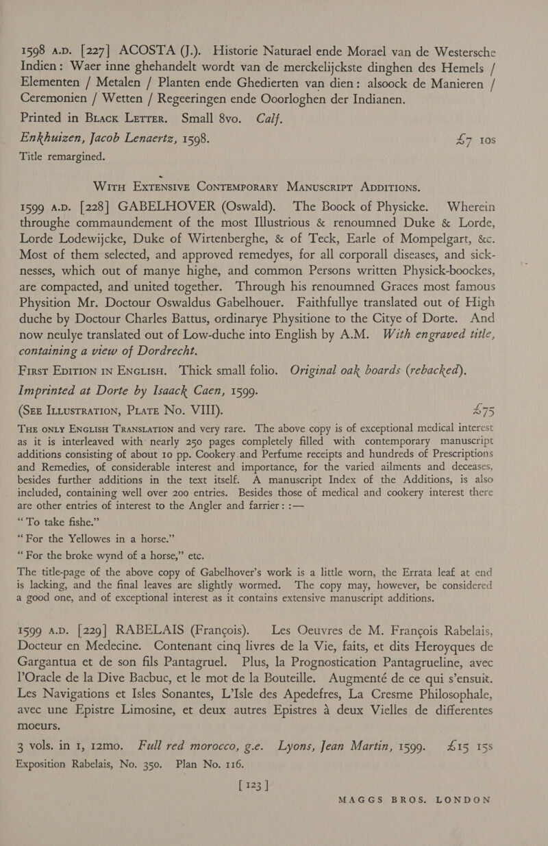 Indien: Waer inne ghehandelt wordt van de merckelijckste dinghen des Hemels / Elementen / Metalen / Planten ende Ghedierten van dien: alsoock de Manieren / Ceremonien / Wetten / Regeeringen ende Ooorloghen der Indianen. Printed in Brack Lerrer. Small 8vo. Calf. Enkhuizen, Jacob Lenaertz, 1508. £7 10s Title remargined. Wiru Extensive ConTEMpoRARY Manuscript ADDITIONS. 1599 A.D. [228] GABELHOVER (Oswald). The Boock of Physicke. Wherein throughe commaundement of the most Illustrious &amp; renoumned Duke &amp; Lorde, Lorde Lodewijcke, Duke of Wirtenberghe, &amp; of Teck, Earle of Mompelgart, &amp;c. Most of them selected, and approved remedyes, for all corporall diseases, and sick- nesses, which out of manye highe, and common Persons written Physick-boockes, are compacted, and united together. Through his renoumned Graces most famous Physition Mr. Doctour Oswaldus Gabelhouer. Faithfullye translated out of High duche by Doctour Charles Battus, ordinarye Physitione to the Citye of Dorte. And now neulye translated out of Low-duche into English by A.M. Wath engraved ttle, containing a view of Dordrecht. First Epirion 1n EncuisH. Thick small folio. Original oak boards (rebacked), Imprinted at Dorte by Isaack Caen, 1599. (Sex Inxustration, Prats No. VIII). £75 Tue onLy ENGLisH TRANSLATION and very rare. The above copy is of exceptional medical interest as it is interleaved with nearly 250 pages completely filled with contemporary manuscript additions consisting of about 10 pp. Cookery.and Perfume receipts and hundreds of Prescriptions and Remedies, of considerable interest and importance, for the varied ailments and deceases, besides further additions in the text itself. A manuscript Index of the Additions, is also included, containing well over 200 entries. Besides those of medical and cookery interest there are other entries of interest to the Angler and farrier: :— ‘To take fishe.” “For the Yellowes in a horse.” “For the broke wynd of a horse,” etc. The title-page of the above copy of Gabelhover’s work is a little worn, the Errata leaf at end is lacking, and the final leaves are slightly wormed. ‘The copy may, however, be considered a good one, and of exceptional interest as it contains extensive manuscript additions. 1599 A.D. [229] RABELAIS (Francois). Les Oeuvres de M. Francois Rabelais, Docteur en Medecine. Contenant cinq livres de la Vie, faits, et dits Heroyques de Gargantua et de son fils Pantagruel. Plus, la Prognostication Pantagrueline, avec Oracle de la Dive Bacbuc, et le mot de la Bouteille. Augmenté de ce qui s’ensuit. Les Navigations et Isles Sonantes, L’Isle des Apedefres, La Cresme Philosophale, avec une Epistre Limosine, et deux autres Epistres 4 deux Vielles de differentes moeurs. 3 vols. in 1, 12mo0. Full red morocco, g.e. Lyons, Jean Martin, 1599. 415 158 Exposition Rabelais, No. 350. Plan No. 116. [ 123 |