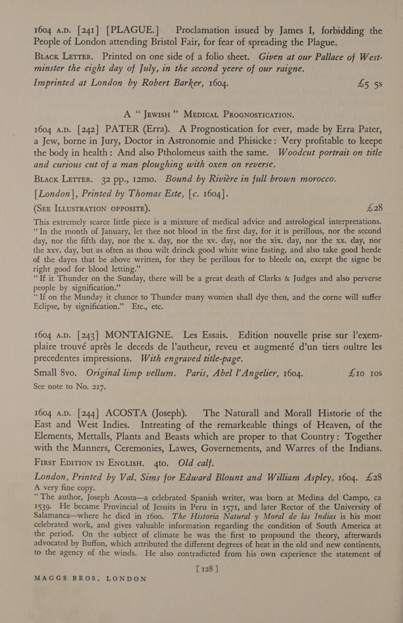 People of London attending Bristol Fair, for fear of spreading the Plague. Brack Lerrer. Printed on one side of a folio sheet. Given at our Pallace of West- minster the eight day of July, in the second yeere of our raigne. Imprinted at London by Robert Barker, 1604. 45 5s A “ JewisH ’’ MeEpicaL PRoGNOSTICATION. . 1604 A.D. [242] PATER (Erra). A Prognostication for ever, made by Erra Pater, a Jew, borne in Jury, Doctor in Astronomie and Phisicke: Very profitable to keepe the body in health: And also Ptholomeus saith the same. Woodcut portrait on title and curious cut of a man ploughing with oxen on reverse. Brack Letrer. 32 pp., 12mo. Bound by Riviere in full brown morocco. [London], Printed by Thomas Este, |c. 1604]. (SEE ILLUSTRATION OPPOSITE). £28 This extremely scarce little piece is a mixture of medical advice and astrological interpretations. “In the month of January, let thee not blood in the first day, for it is perillous, nor the second day, nor the fifth day, nor the x. day, nor the xv. day, nor the xix. day, nor the xx. day, nor the xxv. day, but as often as thou wilt drinck good white wine fasting, and also take good heede of the dayes that be above written, for they be perillous for to bleede on, except the signe be right good for blood letting.” “If it Thunder on the Sunday, there will be a great death of Clarks &amp; Judges and also perverse people by signification.” “Tf on the Munday it chance to Thunder many women shall dye then, and the corne will suffer Eclipse, by signification.” Etc., etc. 1604 a.D. [243] MONTAIGNE. Les Essais. Edition nouvelle prise sur l’exem- plaire trouvé aprés le deceds de l’autheur, reveu et augmenté d’un tiers oultre les precedentes impressions. With engraved title-page. Small 8vo. Original limp vellum. Paris, Abel l Angelier, 1604. 410 10S See note to No. 217. 1604 a.D.. [244] ACOSTA (Joseph). The Naturall and Morall Historie of the East and West Indies. Intreating of the remarkeable things of Heaven, of the Elements, Mettalls, Plants and Beasts which are proper to that Country: Together with the Manners, Ceremonies, Lawes, Governements, and Warres of the Indians. First Epirion 1n Encuisu. 4to. Old calf. London, Printed by Val. Sims for Edward Blount and William Aspley, 1604. £28 A very fine copy. “The author, Joseph Acosta—a celebrated Spanish writer, was born at Medina del Campo, ca 1539. He became Provincial of Jesuits in Peru in 1571, and later Rector of the University of Salamanca—where he died in 1600. The Historia Natural y Moral de las Indias is his most celebrated work, and gives valuable information regarding the condition of South America at the period. On the subject of climate he was the first to propound the theory, afterwards advocated by Buffon, which attributed the different degrees of heat in the old and new continents, to the agency of the winds. He also contradicted from his own experience the statement of [ 128 ]
