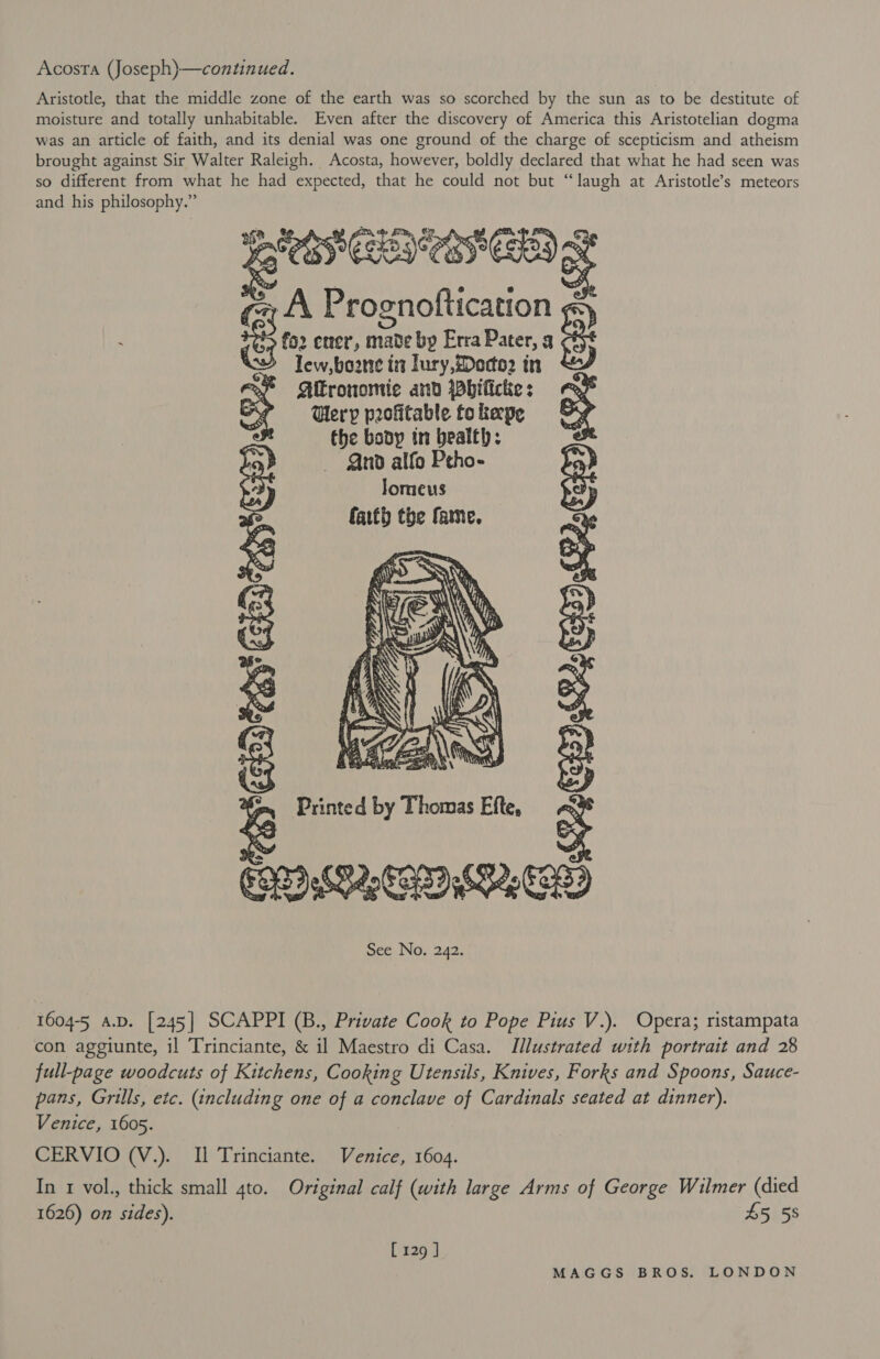 Acosta (Joseph)—continued. Aristotle, that the middle zone of the earth was so scorched by the sun as to be destitute of moisture and totally unhabitable. Even after the discovery of America this Aristotelian dogma was an article of faith, and its denial was one ground of the charge of scepticism and atheism brought against Sir Walter Raleigh. Acosta, however, boldly declared that what he had seen was so different from what he had expected, that he could not but “laugh at Aristotle’s meteors and his philosophy.” Fg EP NCAP A Prognoftication ; $ - 8 fo2 ener, made bp Erra Pater, 3 &gt; Tew,bozne it lury, Meco? in Alronomic and Whificke : Uery profitable to keepe the body tn bealth: And alfo Peho- lomeus faith the fame.  &lt; Printed by Thomas Efte, f ery ‘&gt; $ ys Or 5 Ky a 2 al p 2 rn Re Bi See No. 242. 5 et Bs 3 2 3 CQ  1604-5 a.D. [245] SCAPPI (B., Private Cook to Pope Pius V.). Opera; ristampata con aggiunte, il Trinciante, &amp; il Maestro di Casa. Illustrated with portrait and 28 full-page woodcuts of Kitchens, Cooking Utensils, Knives, Forks and Spoons, Sauce- pans, Grills, etc. (including one of a conclave of Cardinals seated at dinner). Venice, 1605. CERVIO (V.). Il Trinciante. Venice, 1604. In 1 vol., thick small 4to. Original calf (with large Arms of George Wilmer (died 1626) on sides). 45 58 [129 ]