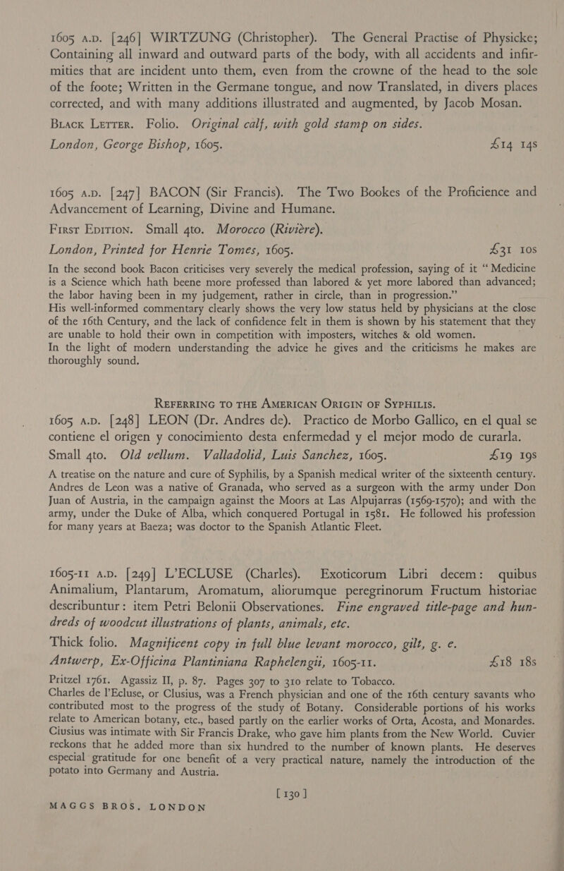 Containing all inward and outward parts of the body, with all accidents and infir- mities that are incident unto them, even from the crowne of the head to the sole of the foote; Written in the Germane tongue, and now Translated, in divers places corrected, and with many additions illustrated and augmented, by Jacob Mosan. Brack Lerrer. Folio. Original calf, with gold stamp on sides. London, George Bishop, 1605. £14 14s 1605 a.p. [247] BACON (Sir Francis). The Two Bookes of the Proficience and Advancement of Learning, Divine and Humane. First Eprrion. Small 4to. Morocco (Rwieére). London, Printed for Henrie Tomes, 1605. 431 10s In the second book Bacon criticises very severely the medical profession, saying of it “ Medicine is a Science which hath beene more professed than labored &amp; yet more labored than advanced; the labor having been in my judgement, rather in circle, than in progression.” His well-informed commentary clearly shows the very low status held by physicians at the close of the 16th Century, and the lack of confidence felt in them is shown by his statement that they are unable to hold their own in competition with imposters, witches &amp; old women. . In the light of modern understanding the advice he gives and the criticisms he makes are thoroughly sound. REFERRING TO THE AMERICAN ORIGIN OF SYPHILIS. 1605 a.D. [248] LEON (Dr. Andres de). Practico de Morbo Gallico, en el qual se contiene el origen y conocimiento desta enfermedad y el mejor modo de curarla. Small gto. Old vellum. Valladolid, Luis Sanchez, 1605. 41g 19s A treatise on the nature and cure of Syphilis, by a Spanish medical writer of the sixteenth century. Andres de Leon was a native of Granada, who served as a surgeon with the army under Don Juan of Austria, in the campaign against the Moors at Las Alpujarras (1569-1570); and with the army, under the Duke of Alba, which conquered Portugal in 1581. He followed his profession for many years at Baeza; was doctor to the Spanish Atlantic Fleet. 1605-11 a.D. [249] L’ECLUSE (Charles). Exoticorum Libri decem: quibus Animalium, Plantarum, Aromatum, aliorumque peregrinorum Fructum historiae describuntur: item Petri Belonii Observationes. Fine engraved title-page and hun- dreds of woodcut illustrations of plants, animals, etc. Thick folio. Magnificent copy in full blue levant morocco, gilt, g. e. Antwerp, Ex-Officina Plantiniana Raphelengit, 1605-11. 418 18s Pritzel 1761. Agassiz II, p. 87. Pages 307 to 310 relate to Tobacco. Charles de l’Ecluse, or Clusius, was a French physician and one of the 16th century savants who contributed most to the progress of the study of Botany. Considerable portions of his works relate to American botany, etc., based partly on the earlier works of Orta, Acosta, and Monardes. Ciusius was intimate with Sir Francis Drake, who gave him plants from the New World. Cuvier reckons that he added more than six hundred to the number of known plants. He deserves especial gratitude for one benefit of a very practical nature, namely the introduction of the potato into Germany and Austria. [ 130 ]