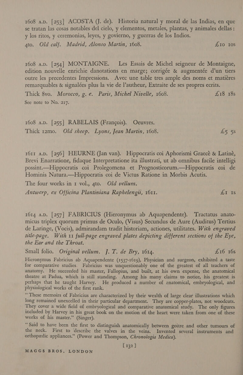 se tratan las cosas notables del cielo, y elementos, metales, plantas, y animales dellas: y los ritos, y ceremonias, leyes, y govierno, y guerras de los Indios. 4to. Old calf. Madrid, Alonso Martin, 1608. £10 10S 1608 a.v. [254] MONTAIGNE. Les Essais de Michel seigneur de Montaigne, edition nouvelle enrichie danotations en marge; corrigée &amp; augmentée d’un tiers outre les precedentes Impressions. Avec une table tres ample des noms et matiéres remarquables &amp; signalées plus la vie de l’autheur, Extraite de ses propres ecrits. Thick 8vo. Morocco, g. e. Paris, Michel Nivelle, 1608. 418 18s See note to No. 217. 1608 A.D. [255] RABELAIS (Francois). Oeuvres. Thick 12mo. Old sheep. Lyons, Jean Martin, 1608. 65 6s 1611 a.D. [256] HEURNE (Jan van). Hippocratis coi Aphorismi Graecé &amp; Latiné, Brevi Enarratione, fidaque Interpretatione ita illustrati, ut ab omnibus facile intelligi possint.—Hippocratis coi Prolegomena et Prognosticorum.—Hippocratis coi de Hominis Natura.—Hippocratis coi de Victus Ratione in Morbis Acutis. The four works in 1 vol., 4to. Old vellum. Antwerp, ex Officina Plantiniana Raphelengi, 1611. po es 1614 A.D. [257] FABRICIUS (Hieronymus ab Aquapendente). ‘Tractatus anato- micus triplex quorum primus de Oculo, (Visus) Secundus de Aure (Auditus) Tertius de Laringe, (Vocis), admirandam tradit historiam, actiones, utilitates. With engraved utle-page. With 11 full-page engraved plates depicting different sections of the Eye, the Ear and the Throat. Small folio. Original vellum. J.T. de Bry, 1614. £16 16s Hieronymus Fabricius ab Aquapendente (1537-1619), Physician and surgeon, exhibited a taste for comparative studies. Fabricius was unquestionably one of the greatest of all teachers of anatomy. He succeeded his master, Fallopius, and built, at his own expense, the anatomical theatre at Padua, which is still standing. Among his many claims to notice, his greatest is perhaps that he taught Harvey. He produced a number of anatomical, embryological, and physiological works of the first rank. “These memoirs of Fabricius are characterized by their wealth of large clear illustrations which long remained unexcelled in their particular department. They are copper-plates, not woodcuts. They cover a wide field of embryological and comparative anatomical study. The only figures included by Harvey in his great book on the motion of the heart were taken from one of these works of his master.” (Singer). “Said to have been the first to distinguish anatomically between goitre and other tumours of the neck. First to describe the valves in the veins. Invented several instruments and orthopedic appliances.” (Power and Thompson, Chronologia Medica). [132]