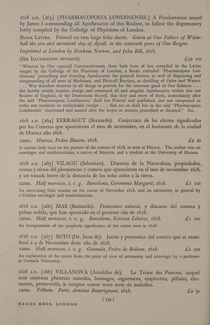 1618 a.p. [263] [PHARMACOPOEIA LONDINENSIS.] A Proclamation issued by James I commanding all Apothecaries of this Realme, to follow the dispensatory lately compiled by the Colledge of Physitions of London. Brack LerTer. Printed on two large folio sheets. Given at Our Pallace of White- hall the sixe and twentieth day of Aprill, in the sixteenth yeers of Our Reigne. Imprinted at London by Bonham Norton, and John Bill, 1618. (SEE ILLUSTRATION OPPOSITE). £32 10s ‘““Whereas by Our especiall Commandement, there hath bene of late compiled in the Latine tongue by the Colledge of the Phisitions of London, a Booke entituled ‘Pharmacopoea Lon- dinensis,’ prescribing and directing Apothecaries the generall formes, as well of dispensing and compounding of all sorts of Medicines, and Phisicall Receipts, as distilling of Oyles and Waters. . . . Wee therefore desirous in all things to provide for the common good of Our Subiects.. . doe hereby straitly require, charge and command all and singular Apothecaries within this our Realme of England, or the Dominions thereof, that they and every of them, immediately after the said ‘Pharmacopoea Londinensis,’ shall bee Printed and published, doe not compound or make any medicine or medicinable receipt . . . that are or shall bee in the said ‘ Pharmacopoea Londinensis’’ mentioned and named after the wayes or meanes prescribed or directed.” Etc. 1618 a.p. [264] FERRAGUT (Bernardo). Conjectura de los efectos significados por los Cometas que aparecieron el mes de noviembre, en el horizonte de la ciudad de Huesca afio 1618. 12mo. Huesca, Pedro Bluson, 1618. 42 2s A curious little tract on the portent of the comets of 1618, as seen at Huesca. The author was an astrologer and mathematician, a native of Majorca, and a student at the University of Huesca. 1618 a.p. [265] VILAGU (Sebastian). Discurso de la Naturaleza, propiedades, causas y efetos del phenomeno y cometa que aparecieron en el mes de noviembre 1618, y un tratado breve de la distancia de los ocho cielos a la tierra. 12mo. Half morocco, t.e. g. Barcelona, Geronimo Margarit, 1618. 41 10S An interesting little treatise on the comet of November 1618, and on astronomy in general by a Catalan astrologer and mathematician. 1618 a.p. [266] MAS (Bernardo). Pronostico natural, y discurso del cometa y palma nubila, que han aparecido en el presente afio de 1618. 12mo. Half morocco, t. e. g. Barcelona, Estevan Liberos, 1618. ZI 108 An interpretation of the prophetic significance of the comet seen in 1618. 1618 a.p. [267] SOTO (Dr. Juan de). Juizio y pronostico del cometa que se mani- festd a 4 de Noviembre deste afio de 1618. 12mo. Half morocco, t. e. g. Granada, Pedro de Bolivar, 1618. AL 10S An explanation of the comet from the point of view of astronomy and astrology, by a professor at Granada University. 1618 a.p. [268] VILLANOVA (Arnoidus de), Le Trésor des Pauvres, auquel sont contenus plusieurs remedes, brunages, oignemens, emplactres, pillules, elec- tuaires, preservatifs, &amp; receptes contre toute sorte de maladies. r2mo. Vellum. Paris, Antoine Bourrignant, 1618. $258 [134 ]