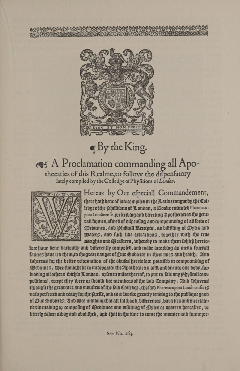  I, Sad PTR NN Got ays a Gad 2 bg ee 4 Hog CoKP MET oalee ks eee we SAEs    7 2 : ie ¢ ee 3 “ y 2 : xe SSSA TAS OSES OR OS OOS ON Megls Sy GOPVEDOVETIAG as TAY cA OG Ere | oe y q By the King, ee A Proclamation commanding all Apo- thecaries of this Realme,to follow the dif penfatory lately compiled by the Colledge of Phyfitions of London. =a] Hereas by Our efpeciall Commandement, lg fy y &lt; | there hath bene of late comprlenin the Latine tongue by the Col: ledgc ofthe Dhifitions of London, a Wooke entituled Pharmaco- pocaLondinenfis,preferibing and divecting Apothecaries the genes rail fozmes,afthetl of pifpenfing and compounding of all forts of j at Medicines, and Pbrficall Receipts , as diftilting of Dyples and a Hey waters , and fuch Uke extractions , together with the true — Weights and Mdealures, Wherebp to make them which bereto- fore Haue bene barfoully and differentlp compoled, and made accozding as mens feneralt fancies baue led thent,to the great danger of Our Subiects in their lues andhealth; And Whereas fo2 the better reformation of the abufes heretofore practi{ed in compounding of Medicines, wee thought fit to tncozpozate the Apothecaries of London into one body, foz- binding allothers within Londort, o2f{enen miles thereof, to put to fale any hplicall com: pofitions , except thep were oz Hould bee members of the {aid Company; And Whereas through the great care andindullric of the fatd Colledge , the fatd Pharmacopoca Londinenfis ig now perfectedand ready fo? the Pzefle, and ts a Worke gueatly tending to the publique good of Dur Subiects ; And nace minding that all falfhood, otfFerences , barieties andincertatn- tiesin making o2 compofing of Dedianes and ditilling of Dyles o2 weaters Hereafter , ve beterly taken albay and abolifhed, and thatin the tine to comethe manner and forme pze- 