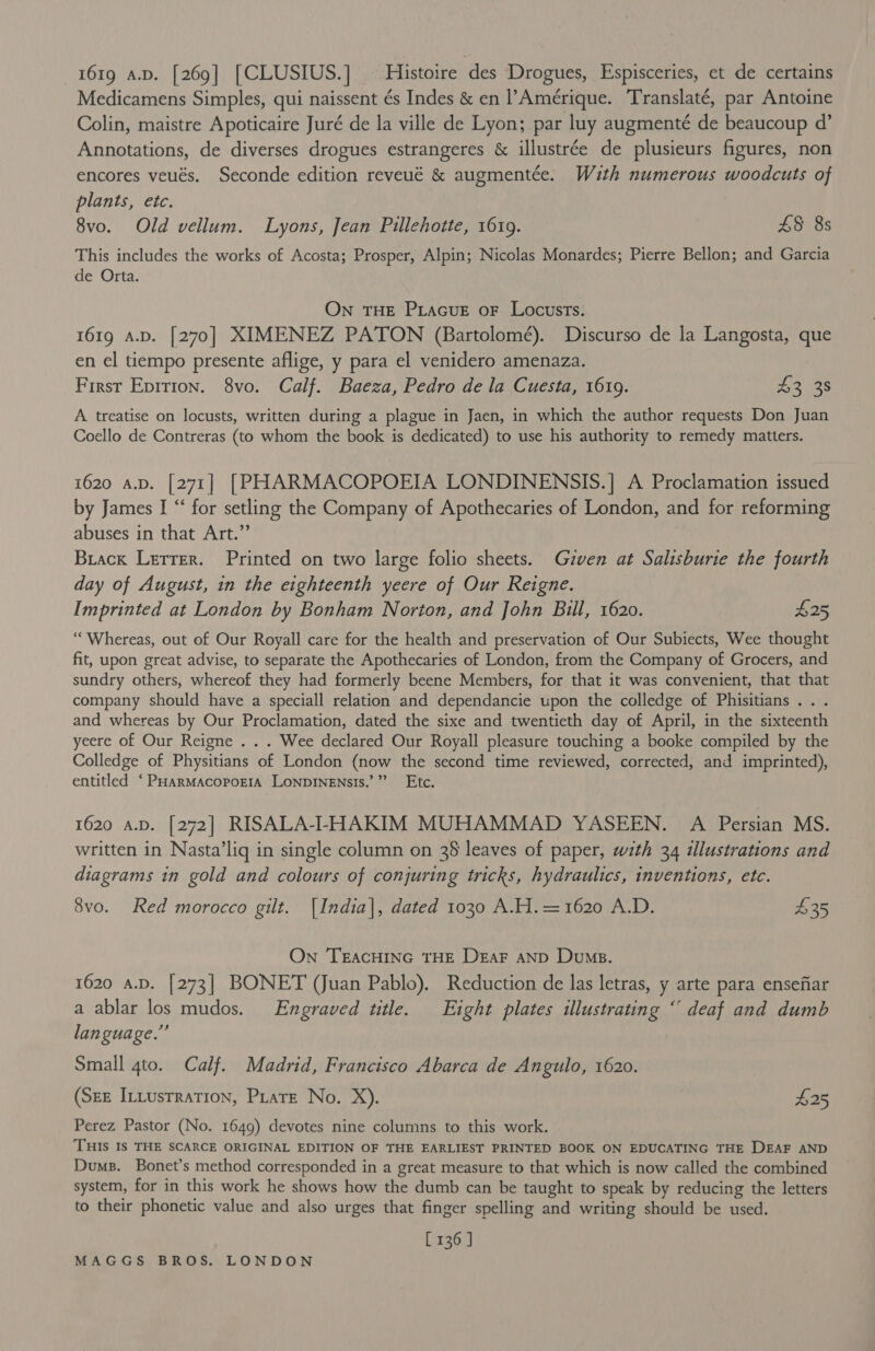 1619 a.D. [269] [CLUSIUS.] — Histoire des Drogues, Espisceries, et de certains Medicamens Simples, qui naissent és Indes &amp; en l’Amérique. Translaté, par Antoine Colin, maistre Apoticaire Juré de la ville de Lyon; par luy augmenté de beaucoup d’ Annotations, de diverses drogues estrangeres &amp; illustrée de plusieurs figures, non encores veués. Seconde edition reveué &amp; augmentée. With numerous woodcuts of plants, etc. 8vo. Old vellum. Lyons, Jean Pillehotte, 1619. £8 8s This includes the works of Acosta; Prosper, Alpin; Nicolas Monardes; Pierre Bellon; and Garcia de Orta. On THE PLacuE oF Locusts. 1619 A.D. [270] XIMENEZ PATON (Bartolomé). Discurso de la Langosta, que en el tiempo presente aflige, y para el venidero amenaza. First Epirion. 8vo. Calf. Baeza, Pedro de la Cuesta, 1619. 2 ee A treatise on locusts, written during a plague in Jaen, in which the author requests Don Juan Coello de Contreras (to whom the book is dedicated) to use his authority to remedy matters. 1620 a.p. [271] [PHARMACOPOEIA LONDINENSIS.] A Proclamation issued by James I “ for setling the Company of Apothecaries of London, and for reforming abuses in that Art.” Brack Lerrer. Printed on two large folio sheets. Guzven at Salisburie the fourth day of August, in the eighteenth yeere of Our Reigne. Imprinted at London by Bonham Norton, and John Bill, 1620. £25 ‘‘ Whereas, out of Our Royall care for the health and preservation of Our Subiects, Wee thought fit, upon great advise, to separate the Apothecaries of London, from the Company of Grocers, and sundry others, whereof they had formerly beene Members, for that it was convenient, that that company should have a speciall relation and dependancie upon the colledge of Phisitians .. . and whereas by Our Proclamation, dated the sixe and twentieth day of April, in the sixteenth yeere of Our Reigne . . . Wee declared Our Royall pleasure touching a booke compiled by the Colledge of Physitians of London (now the second time reviewed, corrected, and imprinted), entitled ‘ PHARMACOPOEIA LONDINENSIS.’ Ee hve 1620 a.p. [272] RISALA-I-HAKIM MUHAMMAD YASEEN. A Persian MS. written in Nasta’lig in single column on 28 leaves of paper, with 34 illustrations and diagrams in gold and colours of conjuring tricks, hydraulics, inventions, etc. 8vo. Red morocco gilt. [India], dated 1030 A.H.=1620 A.D. $35 On TEACHING THE DeEaF AND Dump. 1620 a.D. [273] BONET (Juan Pablo). Reduction de las letras, y arte para ensefiar a ablar los mudos. Engraved title. Eight plates illustrating “ deaf and dumb language.”’ Small 4to. Calf. Madrid, Francisco Abarca de Angulo, 1620. (Sez InLusrration, Pirate No. X). £25 Perez Pastor (No. 1649) devotes nine columns to this work. THIS IS THE SCARCE ORIGINAL EDITION OF THE EARLIEST PRINTED BOOK ON EDUCATING THE DEAF AND Dums. Bonet’s method corresponded in a great measure to that which is now called the combined system, for in this work he shows how the dumb can be taught to speak by reducing the letters to their phonetic value and also urges that finger spelling and writing should be used. [ 136]
