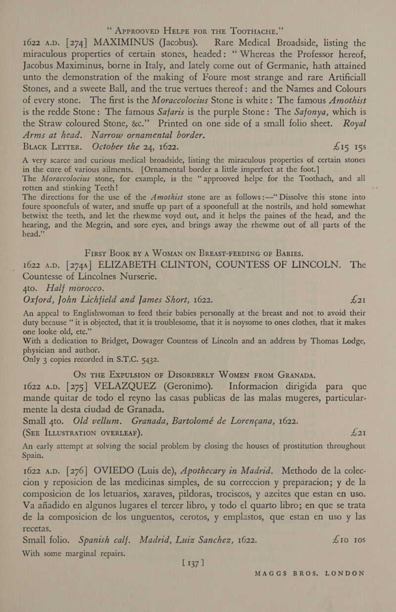 ‘“* APPROOVED HELPE FOR THE TOOTHACHE.” 1622 a.D. [274] MAXIMINUS (Jacobus). Rare Medical Broadside, listing the miraculous properties of certain stones, headed: ‘‘ Whereas the Professor hereof, Jacobus Maximinus, borne in Italy, and lately come out of Germanie, hath attained unto the demonstration of the making of Foure most strange and rare Artificiall Stones, and a sweete Ball, and the true vertues thereof: and the Names and Colours of every stone. ‘The first is the Moraccolocius Stone is white: The famous Amothist is the redde Stone: The famous Safaris is the purple Stone: The Safonya, which is the Straw coloured Stone, &amp;c.’’ Printed on one side of a small folio sheet. Royal Arms at head. Narrow ornamental border. Buack Lerrer. October the 24, 1622. 415 158 ‘A very scarce and curious medical broadside, listing the miraculous properties of certain stones in the cure of various ailments. [Ornamental border a little imperfect at the foot.] The Moraccolocius stone, for example, is the “approoved helpe for the Toothach, and all rotten and stinking Teeth! The directions for the use of the Amothist stone are as follows:—‘‘ Dissolve this stone into foure spoonefuls of water, and snuffe up part of a spoonefull at the nostrils, and hold somewhat betwixt the teeth, and let the rhewme voyd out, and it helps the paines of the head, and the hearing, and the Megrin, and sore eyes, and brings away the rhewme out of all parts of the head.” First Book sy A WOMAN ON BREAST-FEEDING OF BaBIES. 1622 a.p. [2744] ELIZABETH CLINTON, COUNTESS OF LINCOLN. The Countesse of Lincolnes Nurserie. 4to. Half morocco. Oxford, John Lichfield and James Short, 1622. ae An appeal to Englishwoman to feed their babies personally at the breast and not to avoid their duty because “it is objected, that it is troublesome, that it is noysome to ones clothes, that it makes one looke old, etc.” With a dedication to Bridget, Dowager Countess of Lincoln and an address by Thomas Lodge, physician and author. Only 3 copies recorded in S.T.C. 5432. ON THE EXPULSION OF DisoRDERLY WOMEN FROM GRANADA. 1622 a.D. [275] VELAZQUEZ (Geronimo). Informacion dirigida para que mande quitar de todo el reyno las casas publicas de las malas mugeres, particular- mente la desta ciudad de Granada. Small 4to. Old vellum. Granada, Bartolomé de Lorengana, 1622. (SEz ILLUSTRATION OVERLEAF). £21 _ An early attempt at solving the social problem by closing the houses of prostitution throughout . Spain. 1622 a.p. [276] OVIEDO (Luis de), Apothecary in Madrid. Methodo de la colec- cion y reposicion de las medicinas simples, de su correccion y preparacion; y de la composicion de los letuarios, xaraves, pildoras, trociscos, y azeites que estan en uso. Va anadido en algunos lugares el tercer libro, y todo el quarto libro; en que se trata de la composicion de los unguentos, cerotos, y emplastos, que estan en uso y las recetas, Small folio. Spanish calf. Madrid, Luiz Sanchez, 1622. 410 10S With some marginal repairs. [137 ]
