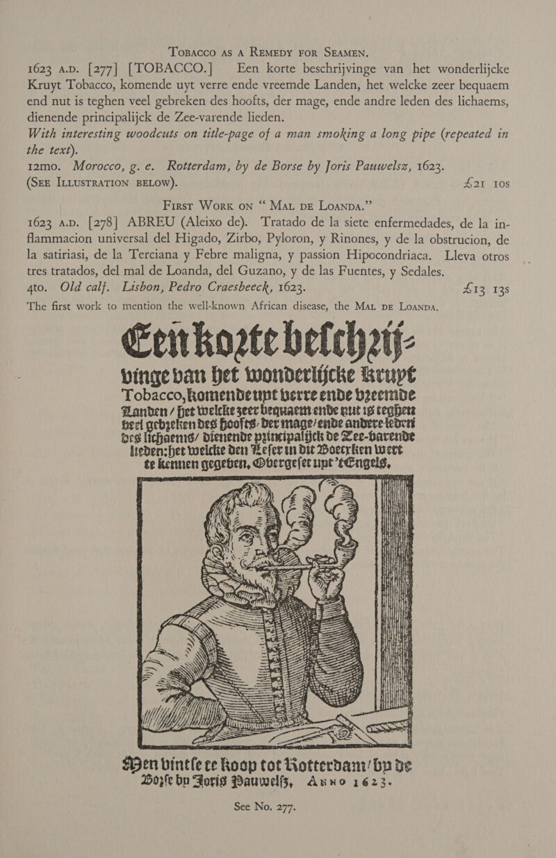 | Tosacco as A REMEDY FOR SEAMEN. . 1623 A.D. [277| [TOBACCO.] Een korte beschrijvinge van het wonderlijcke Kruyt Tobacco, komende uyt verre ende vreemde Landen, het welcke zeer bequaem end nut is teghen veel gebreken des hoofts, der mage, ende andre leden des lichaems, dienende principalijck de Zee-varende lieden. With interesting woodcuts on title-page of a man smoking a long pipe (repeated in the text). 1z2mo. Morocco, g.e. Rotterdam, by de Borse by Joris Pauwelsz, 1623. (Szz ILLusrRATION BELOW). $21 10s 6c First Worx on “ Mat pve Loanpa.”’ 1623 a.p. [278] ABREU (Aleixo de). Tratado de la siete enfermedades, de la in- flammacion universal del Higado, Zirbo, Pyloron, y Rinones, y de la obstrucion, de la satiriasi, de la Terciana y Febre maligna, y passion Hipocondriaca. Lleva otros tres tratados, del mal de Loanda, del Guzano, y de las Fuentes, y Sedales. ato. Old calf. Lisbon, Pedro Craesbeeck, 1623. 413 138 The first work to mention the well-known African disease, the Mat pg Loanpa. Erikorte betchztj- binge ban Het wonderlijcke Rrupt Tobacco, enitlodeey lat herre id fap Banden / Het welcke seer bequaciwtenve nut is teg peel gebzeken des Hoofes Der mage/ende andere eden ues lichaend/ dDienende pritwipalick de Vee-harende leden:het welcke dew Refer in Die Woecrlien wert te kennen gegebert, Pbergelet unt tengels. =   {Hen vintle ce Roop tot Rotterdam’ by de oye bn Sorig Pauwelfs, Anno 1623.