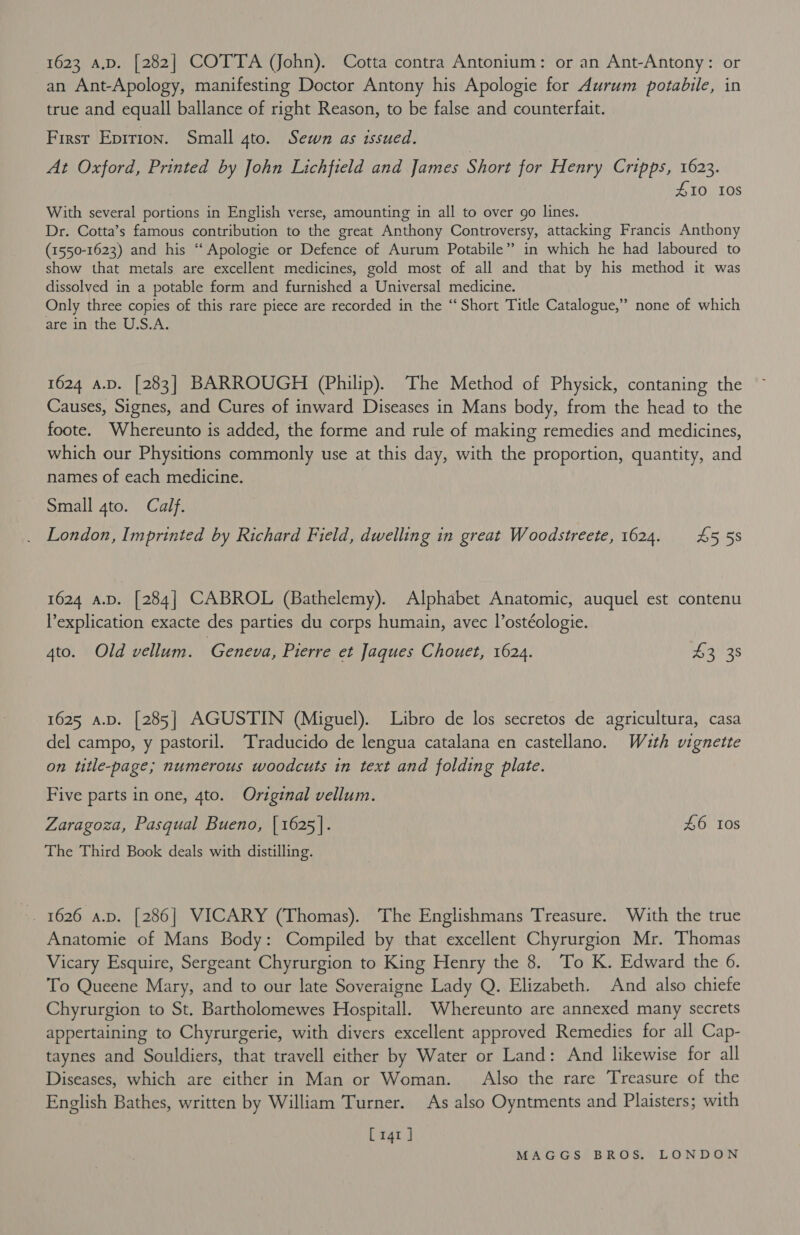 1623 A.D. [282] COTTA (John). Cotta contra Antonium: or an Ant-Antony: or an Ant-Apology, manifesting Doctor Antony his Apologie for Aurum potabile, in true and equall ballance of right Reason, to be false and counterfait. First Eprrion. Small gto. Sewn as issued. At Oxford, Printed by John Lichfield and James Short for Henry Cripps, 1623. | £10 10s With several portions in English verse, amounting in all to over go lines. Dr. Cotta’s famous contribution to the great Anthony Controversy, attacking Francis Anthony (1550-1623) and his “ Apologie or Defence of Aurum Potabile” in which he had laboured to show that metals are excellent medicines, gold most of all and that by his method it was dissolved in a potable form and furnished a Universal medicine. Only three copies of this rare piece are recorded in the ‘“‘ Short Title Catalogue,’ are in the U.S.A. &gt; none of which 1624 a.p. [283] BARROUGH (Philip). The Method of Physick, contaning the Causes, Signes, and Cures of inward Diseases in Mans body, from the head to the foote. Whereunto is added, the forme and rule of making remedies and medicines, which our Physitions commonly use at this day, with the proportion, quantity, and names of each medicine. Small 4to. Calf. London, Imprinted by Richard Field, dwelling in great Woodstreete, 1624. £5538 1624 AD. [284] CABROL (Bathelemy). Alphabet Anatomic, auquel est contenu l’explication exacte des parties du corps humain, avec l’ostéologie. 4to. Old vellum. Geneva, Pierre et Jaques Chouet, 1624. G3))3s 1625 a.D. [285] AGUSTIN (Miguel). Libro de los secretos de agricultura, casa del campo, y pastoril. ‘Traducido de lengua catalana en castellano. Wuth vignette on title-page; numerous woodcuts in text and folding plate. Five parts in one, 4to. Original vellum. Zaragoza, Pasgual Bueno, [1625]. £6 Ios The Third Book deals with distilling. 1626 a.p. [286] VICARY (Thomas). The Englishmans Treasure. With the true Anatomie of Mans Body: Compiled by that excellent Chyrurgion Mr. Thomas Vicary Esquire, Sergeant Chyrurgion to King Henry the 8. To K. Edward the 6. To Queene Mary, and to our late Soveraigne Lady Q. Elizabeth. And also chiefe Chyrurgion to St. Bartholomewes Hospitall. Whereunto are annexed many secrets appertaining to Chyrurgerie, with divers excellent approved Remedies for all Cap- taynes and Souldiers, that travell either by Water or Land: And likewise for all Diseases, which are either in Man or Woman. Also the rare Treasure of the English Bathes, written by William Turner. As also Oyntments and Plaisters; with [141 ]
