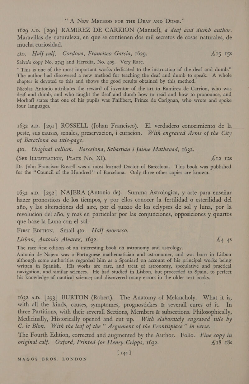 ‘* A New METHOD FOR THE DEAF AND Dump.”’ 1629 a.D. [290] RAMIREZ DE CARRION (Manuel), a deaf and dumb author. Maravillas de naturaleza, en que se contienen dos mil secretos de cosas naturales, de mucha curiosidad. ato. Half calf. Cordova, Francisco Garcia, 1629. 415, 158 Salva’s copy No. 2743 and Heredia, No. 409. Very Rare. “This is one of the most important works dedicated to the instruction of the deaf and dumb.” The author had discovered a new method for teaching the deaf and dumb to speak. A whole chapter is devoted to this and shows the good results obtained by this method. Nicolas Antonio attributes the reward of inventor of the art to Ramirez de Carrion, who was deaf and dumb, and who taught the deaf and dumb how to read and how to pronounce, and Morhoff states that one of his pupils was Philibert, Prince de Carignan, who wrote and spoke . four languages. 1632 a.D. [291] ROSSELL (Johan Francisco). El verdadero conocimiento de la peste, sus causas, senales, preservacion, i curacion. Wuth engraved Arms of the City of Barcelona on title-page. 4to. Original vellum. Barcelona, Sebastian i Jaime Mathevad, 1632. (Sze Intustration, Prate No. XI). 412 128 Dr. John Francisco Rossell was a most learned Doctor of Barcelona. This book was published for the “Council of the Hundred” of Barcelona. Only three other copies are known. 1632 A.D. [292] NAJERA (Antonio de). Summa Astrologica, y arte para ensefiar hazer pronosticos de los tiempos, y por ellos conocer la fertilidad o esterilidad del afio, y las alteraciones del aire, por el juizio de los eclypses de sol y luna, por la revolucion del afio, y mas en particular por las conjunciones, opposiciones y quartos que haze la Luna con el sol. First Epirion. Small 4to. Half morocco. Lisbon, Antonio Alvarez, 1632. £4 4s The rare first edition of an interesting book on astronomy and astrology. Antonio de Najera was a Portuguese mathematician and astronomer, and was born in Lisbon although some authorities regarded him as a Spaniard on account of his principal works being written in Spanish. His works are rare, and treat of astronomy, speculative and practical navigation, and similar sciences. He had studied in Lisbon, but proceeded to Spain, to perfect his knowledge of nautical science; and discovered many errors in the older text books. 1632 a.D. [293] BURTON (Robert). The Anatomy of Melancholy. What it is, with all the kinds, causes, symptomes, prognostickes &amp; severall cures of it. In three Partitions, with their severall Sections, Members &amp; subsections. Philosophically, Medicinally, Historically opened and cut up. With elaborately engraved title by C. le Blon. With the leaf of the “ Argument of the Frontispiece ”’ in verse. The Fourth Edition, corrected and augmented by the Author. Folio. Fine copy in original calf. Oxford, Printed for Henry Cripps, 1632. 418 18s [144 ]
