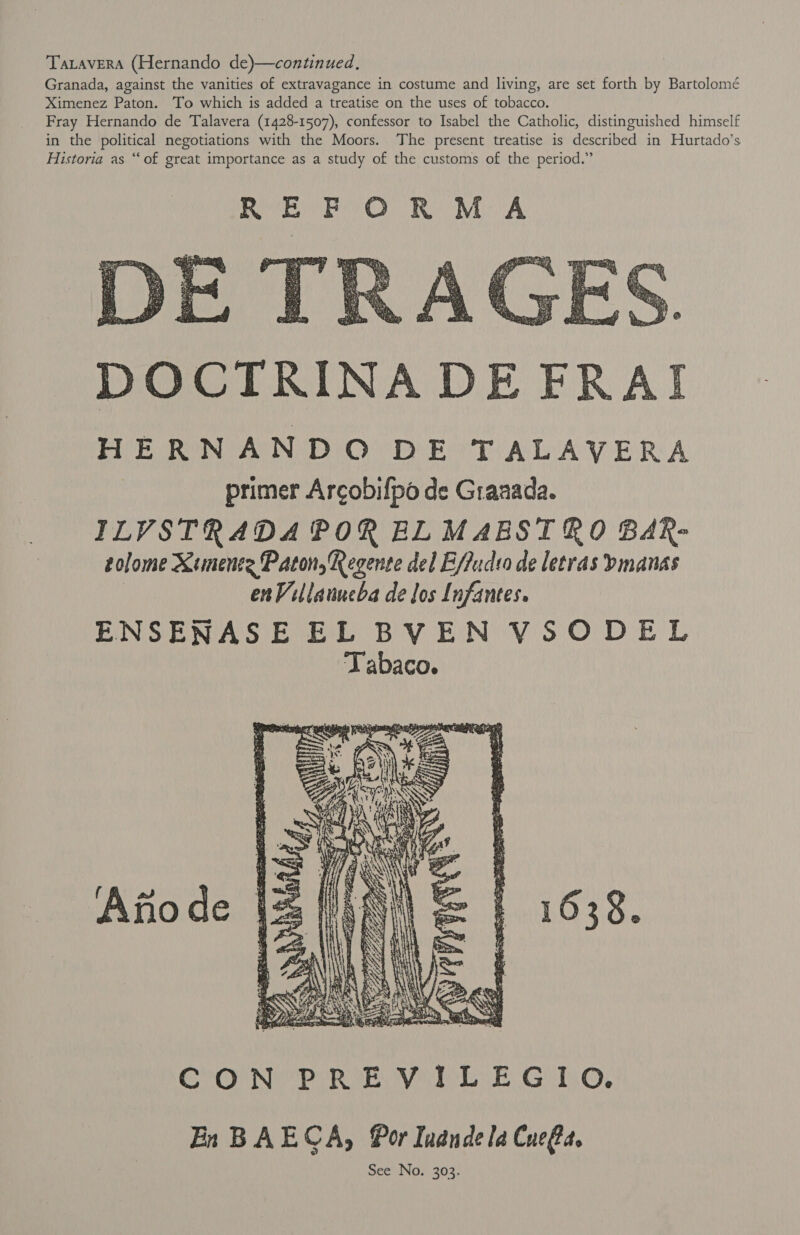 TaLaverRA (Hernando de)—continued. Granada, against the vanities of extravagance in costume and living, are set forth by Bartolomé Ximenez Paton. To which is added a treatise on the uses of tobacco. Fray Hernando de Talavera (1428-1507), confessor to Isabel the Catholic, distinguished himself in the political negotiations with the Moors. The present treatise is described in Hurtado’s Historia as “‘of great importance as a study of the customs of the period.”  DOCTRINADE FRAI HERNANDO DE TALAVERA primer Arcobifpo de Graaada. ILVSTRADA POR ELMABSIRO BAR- tolome Ximente Paton, Regente del E/ludso de letras bmanas | enVillanueba de los Infantes. ENSENASE EL BVEN VSODEL Tabaco. 1638.  CON PREVILEGIO. En BAECA, Por Indndela Cue@d.