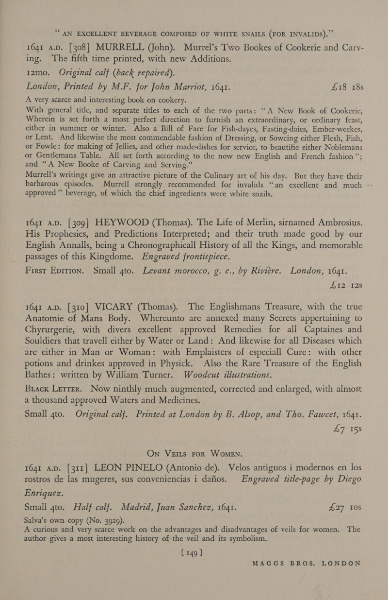 ‘“ AN EXCELLENT BEVERAGE COMPOSED OF WHITE SNAILS (FOR INVALIDs).”’ 1641 A.D. [308] MURRELL (John). Murrel’s Two Bookes of Cookerie and Cary- ing. The fifth time printed, with new Additions. 12mo. Original calf (back repaired). London, Printed by M.F. for John Marriot, 1641. £18 18s A very scarce and interesting book on cookery. With general title, and separate titles to each of the two parts: “A New Book of Cookerie, Wherein is set forth a most perfect direction to furnish an extraordinary, or ordinary feast, either in summer or winter. Also a Bill of Fare for Fish-dayes, Fasting-daies, Ember-weekes, or Lent. And likewise the most commendable fashion of Dressing, or Sowcing either Flesh, Fish, or Fowle: for making of Jellies, and other made-dishes for service, to beautifie either Noblemans or Gentlemans Table. All set forth according to the now new English and French fashion ”’; and “A New Booke of Carving and Serving.” Murrell’s writings give an attractive picture of the Culinary art of his day. But they have their barbarous episodes. Murrell strongly recommended for invalids “an excellent and much approved’ beverage, of which the chief ingredients were white snails. 1641 A.D. [309] HEYWOOD (Thomas). The Life of Merlin, sirnamed Ambrosius. His Prophesies, and Predictions Interpreted; and their truth made good by our English Annalls, being a Chronographicall History of all the Kings, and memorable passages of this Kingdome. Engraved frontispiece. First Epirion. Small 4to. Levant morocco, g. e., by Riviere. London, 1641. Z12 128 1641 A.D. [310] VICARY (Thomas). The Englishmans Treasure, with the true Anatomie of Mans Body. Whereunto are annexed many Secrets appertaining to Chyrurgerie, with divers excellent approved Remedies for all Captaines and Souldiers that travell either by Water or Land: And likewise for all Diseases which are either in Man or Woman: with Emplaisters of especiall Cure: with other potions and drinkes approved in Physick. Also the Rare Treasure of the English Bathes: written by William Turner. Woodcut illustrations. Brack Lerrer. Now ninthly much augmented, corrected and enlarged, with almost a thousand approved Waters and Medicines. Small 4to. Original calf. Printed at London by B. Alsop, and Tho. Fawcet, 1641. £7 158 “On VeErLs FoR WoMeEN. 1641 a.p. [311] LEON PINELO (Antonio de). Velos antiguos i modernos en los rostros de las mugeres, sus conveniencias 1 dafios. Engraved title-page by Diego Enriquez. Small 4to. Half calf. Madrid, Juan Sanchez, 1641. £27 10S Salva’s own copy (No. 3929). A curious and very scarce work on the advantages and disadvantages of veils for women. The author gives a most interesting history of the veil and its symbolism. L149]