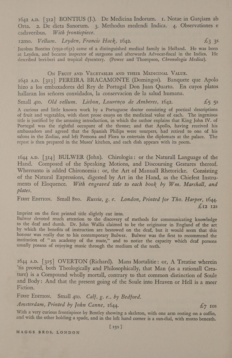 Orta. 2. De dieta Sanorum. 3. Methodus medendi Indica. 4. Observationes e cadaveribus. Wzuth frontispiece. r2mo. Vellum. Leyden, Francis Hack, 1642. £2 38 ' Jacobus Bontius (1592-1631) came of a distinguished medical family in Holland. He was born at Leyden, and became inspector of surgeons and afterwards Advocat-fiscal in the Indies. He described beri-beri and tropical dysentery. (Power and Thompson, Chronologia Medica). On Frurir AND VEGETABLES AND THEIR MEDICINAL VALUE. 1642 A.D. [313] PEREIRA BRACAMONTE (Domingos). Banquete que Apolo hizo a los embaxadores del Rey de Portugal Don Juan Quarto. En cuyos platos hallaran los sefiores convidados, la conservacion de la salud humana. Small 4to. Old vellum. Lisbon, Lourenco de Amberes, 1642. 45 58 A curious and little known work by a Portuguese doctor consisting of poetical descriptions of fruit and vegetables, with short prose essays on the medicinal value of each. The ingenious title is justified by the amusing introduction, in which the author explains that King John IV. of Portugal was the rightful occupant of the throne; and that Apollo, having received his ambassadors and agreed that the Spanish Philips were usurpers, had retired to one of his salons in the Zodiac, and left Pomona and Flora to entertain the diplomats at the palace. The repast is then prepared in the Muses’ kitchen, and each dish appears with its poem. 1644 A.D. [314] BULWER (John). Chirologia: or the Naturall Language of the Hand. Composed of the Speaking Motions, and Discoursing Gestures thereof. Whereunto is added Chironomia: or, the Art of Manuall Rhetoricke. Consisting of the Natural Expressions, digested by Art in the Hand, as the Chiefest Instru- ments of Eloquence. With engraved title to each book by Wm. Marshall, and plates. First Eprrion. Small 8vo. Russia, g. e. London, Printed for Tho. Harper, 1644. £12 128 Imprint on the first printed title slightly cut into. Bulwer devoted much attention to the discovery of methods for communicating knowledge to the deaf and dumb. Dr. John Wallis claimed to be the originator in England of the art by which the benefits of instruction are bestowed on the deaf, but it would seem that this honour was really due to his contemporary Bulwer. Bulwer was the first to recommend the institution of “an academy of the mute,” and to notice the capacity which deaf persons usually possess of enjoying music through the medium of the teeth. 1644 a.D. [315] OVERTON (Richard). Mans Mortalitie: or, A Treatise wherein ‘us proved, both Theologically and Philosophically, that Man (as a rationall Crea- ture) is a Compound wholly mortall, contrary to that common distinction of Soule and Body: And that the present going of the Soule into Heaven or Hell is a meer Fiction. First Eprtion. Small gto. Calf, g. e., by Bedford. Amsterdam, Printed by John Canne, 1644. £7 10S With a very curious frontispiece by Bentley showing a skeleton, with one arm resting on a coffin, and with the other holding a spade, and in the left hand corner is a sun-dial, with motto beneath. [150 ]