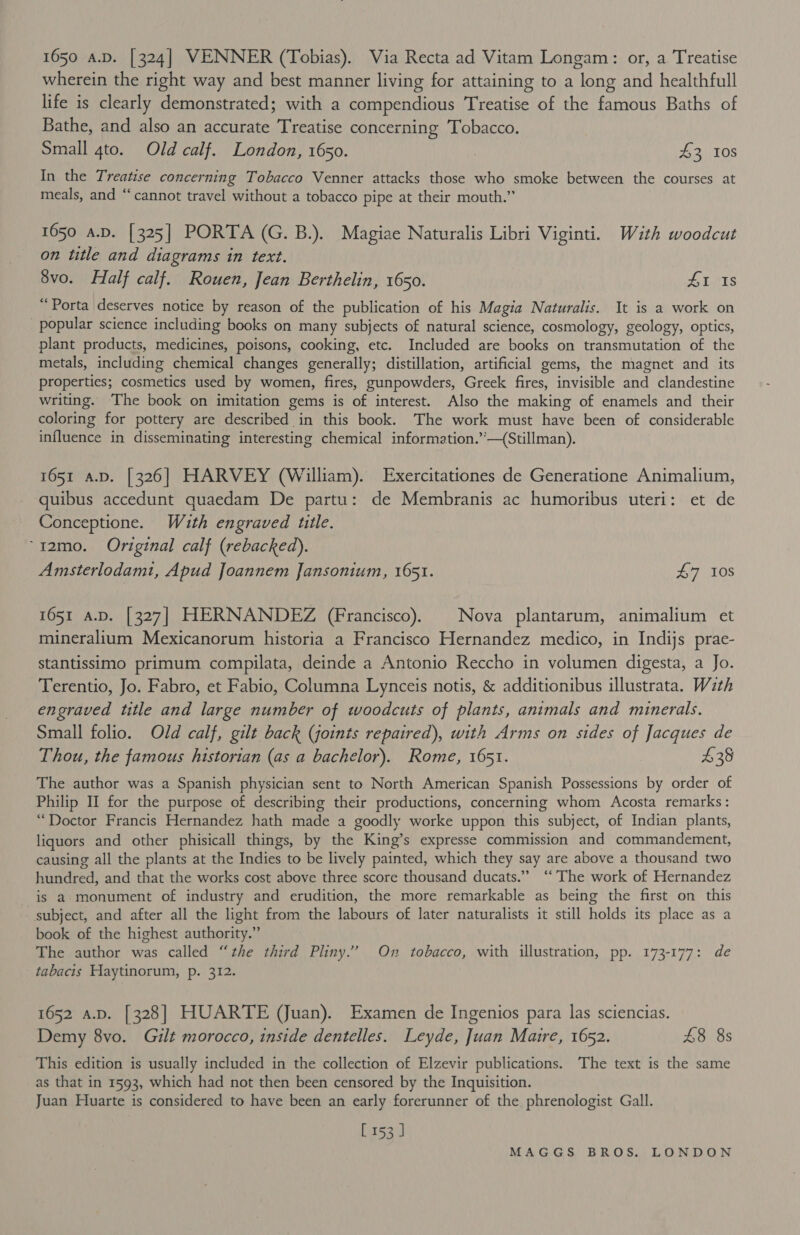 wherein the right way and best manner living for attaining to a long and healthfull life is clearly demonstrated; with a compendious Treatise of the famous Baths of Bathe, and also an accurate Treatise concerning Tobacco. Small gto. Old calf. London, 1650. | £3 10s In the Treatise concerning Tobacco Venner attacks those who smoke between the courses at meals, and “cannot travel without a tobacco pipe at their mouth.” 1650 a.D. [325] PORTA (G. B.). Magiae Naturalis Libri Viginti. With woodcut on title and diagrams in text. 8vo. Half calf. Rouen, Jean Berthelin, 1650. £1 18 “Porta deserves notice by reason of the publication of his Magia Naturalis. It is a work on popular science including books on many subjects of natural science, cosmology, geology, optics, plant products, medicines, poisons, cooking, etc. Included are books on transmutation of the metals, including chemical changes generally; distillation, artificial gems, the magnet and its properties; cosmetics used by women, fires, gunpowders, Greek fires, invisible and clandestine writing. ‘The book on imitation gems is of interest. Also the making of enamels and their coloring for pottery are described in this book. The work must have been of considerable influence in disseminating interesting chemical information.’’—(Stillman). 1651 a.D. [326] HARVEY (William). Exercitationes de Generatione Animalium, quibus accedunt quaedam De partu: de Membranis ac humoribus uteri: et de Conceptione. Wauth engraved title. ‘12mo. Original calf (rebacked). Amsterlodamt, Apud Joannem Jansonium, 1651. 47 10s 1651 a.D. [327] HERNANDEZ (Francisco). | Nova plantarum, animalium et mineralium Mexicanorum historia a Francisco Hernandez medico, in Indijs prae- stantissimo primum compilata, deinde a Antonio Reccho in volumen digesta, a Jo. Terentio, Jo. Fabro, et Fabio, Columna Lynceis notis, &amp; additionibus illustrata. Wzth engraved title and large number of woodcuts of plants, animals and minerals. Small folio. Old calf, gilt back (joints repaired), with Arms on sides of Jacques de Thou, the famous historian (as a bachelor). Rome, 1651. £38 The author was a Spanish physician sent to North American Spanish Possessions by order of Philip II for the purpose of describing their productions, concerning whom Acosta remarks: “Doctor Francis Hernandez hath made a goodly worke uppon this subject, of Indian plants, liquors and other phisicall things, by the King’s expresse commission and commandement, causing all the plants at the Indies to be lively painted, which they say are above a thousand two hundred, and that the works cost above three score thousand ducats.” ‘‘ The work of Hernandez is a monument of industry and erudition, the more remarkable as being the first on this subject, and after all the light from the labours of later naturalists it still holds its place as a book of the highest authority.” The author was called “the third Pliny.’ On tobacco, with illustration, pp. 173-177: de tabacis Haytinorum, p. 312. 1652 a.p. [328] HUARTE (Juan). Examen de Ingenios para las sciencias. Demy 8vo. Gilt morocco, inside dentelles. Leyde, Juan Maitre, 1652. 48 8s This edition is usually included in the collection of Elzevir publications. The text is the same as that in 1593, which had not then been censored by the Inquisition. Juan Huarte is considered to have been an early forerunner of the phrenologist Gall. ecce