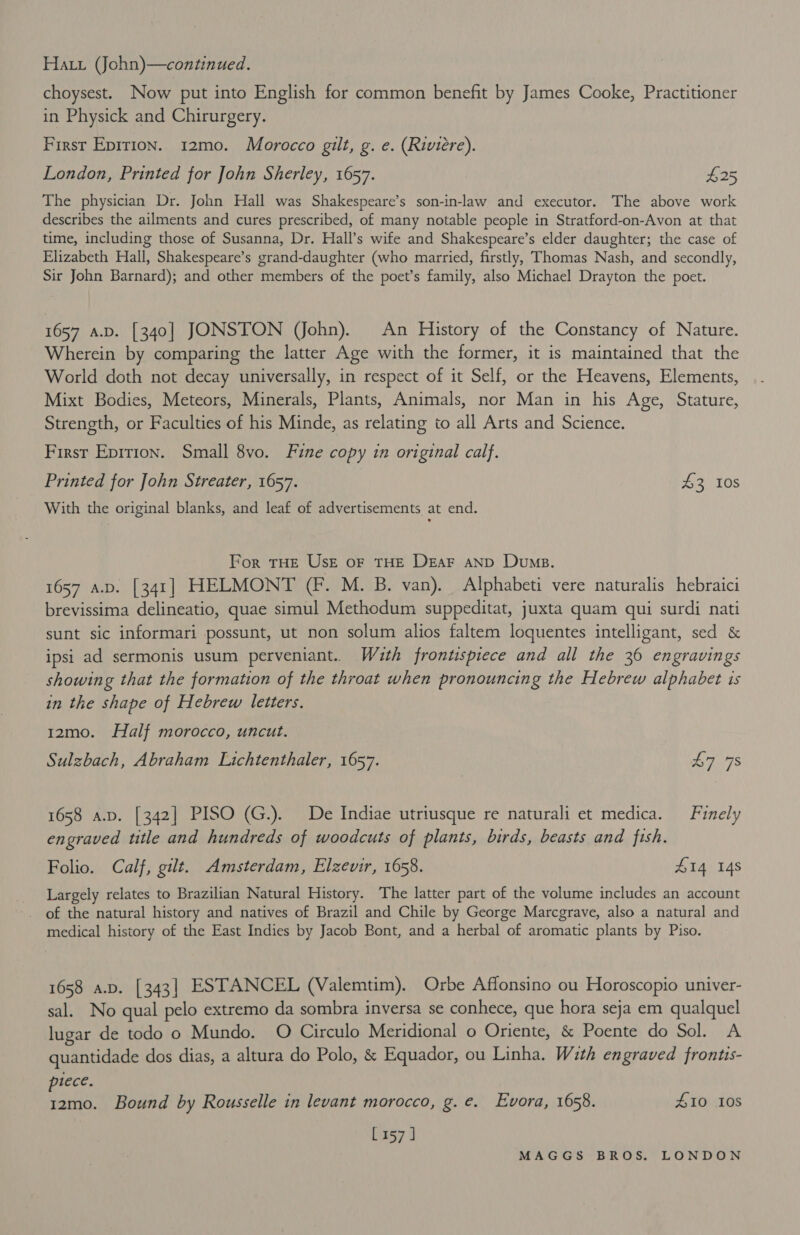 choysest. Now put into English for common benefit by James Cooke, Practitioner in Physick and Chirurgery. First Epirion. 12mo. Morocco gilt, g. e. (Riviere). London, Printed for John Sherley, 1657. $25 The physician Dr. John Hall was Shakespeare’s son-in-law and executor. The above work describes the ailments and cures prescribed, of many notable people in Stratford-on-Avon at that time, including those of Susanna, Dr. Hall’s wife and Shakespeare’s elder daughter; the case of Elizabeth Hall, Shakespeare’s grand-daughter (who married, firstly, Thomas Nash, and secondly, Sir John Barnard); and other members of the poet’s family, also Michael Drayton the poet. 1657 a.p. [340] JONSTON (John). An History of the Constancy of Nature. Wherein by comparing the latter Age with the former, it is maintained that the World doth not decay universally, in respect of it Self, or the Heavens, Elements, Mixt Bodies, Meteors, Minerals, Plants, Animals, nor Man in his Age, Stature, Strength, or Faculties of his Minde, as relating to all Arts and Science. First Epirion. Small 8vo. Fine copy in original calf. Printed for John Streater, 1657. £3 10s With the original blanks, and leaf of advertisements at end. For THE UsE oF THE Dear anp Dump. 1657 A.D. [341] HELMONT (Ff. M. B. van). Alphabeti vere naturalis hebraici brevissima delineatio, quae simul Methodum suppeditat, juxta quam qui surdi nati sunt sic informari possunt, ut non solum alios faltem loquentes intelligant, sed &amp; ipsi ad sermonis usum perveniant. Wath frontispiece and all the 36 engravings showing that the formation of the throat when pronouncing the Hebrew alphabet is in the shape of Hebrew letters. 12mo. Half morocco, uncut. Sulzbach, Abraham Lichtenthaler, 1657. 7 7S 1658 a.p. [342] PISO (G.). De Indiae utriusque re naturali et medica. Finely engraved title and hundreds of woodcuts of plants, birds, beasts and fish. Folio. Calf, gilt. Amsterdam, Elzevir, 1658. £14 148 Largely relates to Brazilian Natural History. The latter part of the volume includes an account of the natural history and natives of Brazil and Chile by George Marcgrave, also a natural and medical history of the East Indies by Jacob Bont, and a herbal of aromatic plants by Piso. 1658 a.p. [343] ESTANCEL (Valemtim). Orbe Affonsino ou Horoscopio univer- sal. No qual pelo extremo da sombra inversa se conhece, que hora seja em qualquel lugar de todo o Mundo. O Circulo Meridional o Oriente, &amp; Poente do Sol. A quantidade dos dias, a altura do Polo, &amp; Equador, ou Linha. With engraved frontis- piece. 12mo. Bound by Rousselle in levant morocco, g. é. Evora, 1658. 410 10S [157 ]
