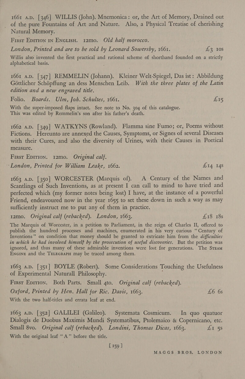 1661 a.v. [346] WILLIS (John). Mnemonica: or, the Art of Memory, Drained out of the pure Fountains of Art and Nature. Also, a Physical Treatise of cherishing Natural Memory. First Eprrton in ENcuisH. 12m0. Old half morocco. _ London, Printed and are to be sold by Leonard Sowersby, 1661. 43 108 Willis also invented the first practical and rational scheme of shorthand founded on a strictly alphabetical basis. 1661 A.D. [347] REMMELIN (Johann). Kleiner Welt-Spiegel, Das ist: Abbildung Gottlicher Schopflung an dess Menschen Leib. Wauth the three plates of the Latin edition and a new engraved ttle. Folio. Boards. Ulm, Joh. Schultes, 1661. L15 With the super-imposed flaps intact. See note to No. 304 of this catalogue. This was edited by Remmelin’s son after his father’s death. | 1662 a.v. [349] WATKYNS (Rowland). Flamma sine Fumo; or, Poems without Fictions. Hereunto are annexed the Causes, Symptoms, or Signes of several Diseases with their Cures, and also the diversity of Urines, with their Causes in Poetical measure. ~ Firsr Epirion. 12mo. Original calf. ‘London, Printed for William Leake, 1662. 414 148 1663 a.p. [350] WORCESTER (Marquis of). A Century of the Names and Scantlings of Such Inventions, as at present I can call to mind to have tried and perfected which (my. former notes being lost) I have, at the instance of a powerful Friend, endeavoured now in the year 1655 to set these down in such a way as may sufficiently instruct me to put any of them in practice. 12mo. Original calf (rebacked). London, 1663. £18 18s The Marquis of Worcester, in a petition to Parliament, in the reign of Charles II, offered to publish the hundred processes and machines, enumerated in his very curious ‘Century of Inventions”? on condition that money should be granted to extricate him from the difficulties in which he had involved himself by the prosecution of useful discoveries. But the petition was ignored, and thus many of these admirable inventions were lost for generations. The STEAM Encine and the TELEGRAPH may be traced among them. 1663 a.p. [351] BOYLE (Robert). Some Considerations Touching the Usefulness of Experimental Naturall Philosophy. Firsr Eprrion. Both Parts. Small 4to. Original calf (rebacked). Oxford, Printed by Hen. Hall for Ric. Davis, 1663. £6 6s With the two half-titles and errata leaf at end. 1663 A.D. [352] GALILEI (Galileo). Systemata Cosmicum. In quo quatuor Dialogis de Duobus Maximis Mundi Systematibus, Ptolemaico &amp; Copernicano, etc. Small 8vo. Original calf (rebacked). Londini, Thomas Dicas, 1663. AL 58 With the original leaf “A” before the title. [159 ]
