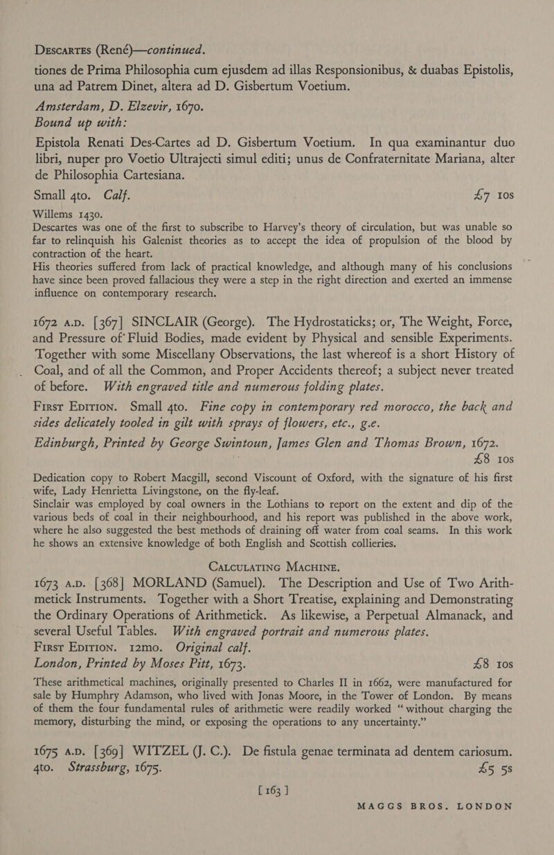 DescartEs (René)—continued. tiones de Prima Philosophia cum ejusdem ad illas Responsionibus, &amp; duabas Epistolis, una ad Patrem Dinet, altera ad D. Gisbertum Voetium. Amsterdam, D. Elzevir, 1670. Bound up with: Epistola Renati Des-Cartes ad D. Gisbertum Voetium. In qua examinantur duo libri, nuper pro Voetio Ultrajecti simul editi; unus de Confraternitate Mariana, alter de Philosophia Cartesiana. Small gto. Calf. £7 10s Willems 1430. Descartes was one of the first to subscribe to Harvey’s theory of circulation, but was unable so far to relinquish his Galenist theories as to accept the idea of propulsion of the blood by contraction of the heart. His theories suffered from lack of practical knowledge, and although many of his conclusions have since been proved fallacious they were a step in the right direction and exerted an immense influence on contemporary research. 1672 a.p. [367] SINCLAIR (George). The Hydrostaticks; or, The Weight, Force, and Pressure of Fluid Bodies, made evident by Physical and sensible Experiments. Together with some Miscellany Observations, the last whereof is a short History of Coal, and of all the Common, and Proper Accidents thereof; a subject never treated of before. Wuth engraved title and numerous folding plates. First Eprrion. Small 4to. Fine copy in contemporary red morocco, the back and sides delicately tooled in gilt with sprays of flowers, etc., g.e. Edinburgh, Printed by George Swintoun, James Glen and Thomas Brown, 1672. . £8 10s Dedication copy to Robert Macgill, second Viscount of Oxford, with the signature of his first wife, Lady Henrietta Livingstone, on the fly-leaf. Sinclair was employed by coal owners in the Lothians to report on the extent and dip of the various beds of coal in their neighbourhood, and his report was published in the above work, where he also suggested the best methods of draining off water from coal seams. In this work he shows an extensive knowledge of both English and Scottish collieries. CaLcuLATING MAcHINE. 1673 a.p. [368] MORLAND (Samuel). The Description and Use of Two Arith- metick Instruments. Together with a Short Treatise, explaining and Demonstrating the Ordinary Operations of Arithmetick. As likewise, a Perpetual Almanack, and several Useful Tables. Wauth engraved portrait and numerous plates. First Epirion. 12mo. Original calf. London, Printed by Moses Pitt, 1673. 48 tos These arithmetical machines, originally presented to Charles II in 1662, were manufactured for sale by Humphry Adamson, who lived with Jonas Moore, in the Tower of London. By means of them the four fundamental rules of arithmetic were readily worked “‘ without charging the memory, disturbing the mind, or exposing the operations to any uncertainty.” 1675 a.D. [369] WITZEL (J.C.). De fistula genae terminata ad dentem cariosum. 4to. Strassburg, 1675. 45 5s [ 163 ]
