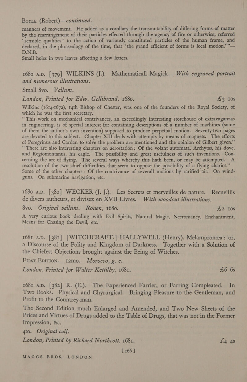 Boye (Robert)—continued. manners of movement. He added as a corollary the transmutability of differing forms of matter by the rearrangement of their particles effected through the agency of fire or otherwise; referred ‘sensible qualities’ to the action of variously constituted particles of the human frame, and ,&gt;9 declared, in the phraseology of the time, that ‘the grand efficient of forms is local motion.’ ”— D.N.B. Small holes in two leaves affecting a few letters. 1680 a.p. [379] WILKINS (J.). Mathematicall Magick. Wauth engraved portrait and numerous illustrations. Small 8vo. Vellum. London, Printed for Edw. Gellibrand, 1680. 43 10s Wilkins (1614-1672), 14th Bishop of Chester, was one of the founders of the Royal Society, of which he was the first secretary. “This work on mechanical contrivances, an exceedingly interesting storehouse of extravaganzas in engineering, is of special interest for containing descriptions of a number of machines (some of them the author’s own invention) supposed to produce perpetual motion. Seventy-two pages are devoted to this subject. Chapter XIII deals with attempts by means of magnets. The efforts of Peregrinus and Cardan to solve the problem are mentioned and the opinion of Gilbert given.” “There are also interesting chapters on aerostation: Of the volant automata, Archytas, his dove, and Regiomontanus, his eagle. The possibility and great usefulness of such inventions. Con- cerning the art of flying. The several ways whereby this hath been, or may be attempted. A resolution of the two chief difficulties that seem to oppose the possibility of a flying chariot.” Some of the other chapters: Of the contrivance of severall motions by rarified air. On wind- guns. On submarine navigation, etc. 1680 a.p. [380] WECKER (J. J.). Les Secrets et merveilles de nature. Recueillis de divers autheurs, et divisez en XVII Livres. With woodcut illustrations. 8vo. Original vellum. Rouen, 1680. £2 10s A very curious book dealing with Evil Spirits, Natural Magic, Necromancy, Enchantment, Means for Chasing the Devil, etc. 1681 a.p. [381] [WITCHCRAFT.] HALLYWELL (Henry). Melampronea: or, a Discourse of the Polity and Kingdom of Darkness. Together with a Solution of the Chiefest Objections brought against the Being of Witches. First Epirion. 12mo. Morocco, g. e. London, Printed for Walter Kettilby, 1681. 46 6s 1681 a.p. [382] R. (E.). The Experienced Farrier, or Farring Compleated. In Two Books. Physical and Chyrurgical. Bringing Pleasure to the Gentleman, and Profit to the Countrey-man. The Second Edition much Enlarged and Amended, and Two New Sheets of the Prices and Virtues of Drugs added to the Table of Drugs, that was not in the Former Impression, &amp;c. 4to. Original calf. London, Printed by Richard Northcott, 1681. £4 48 [ 166 ]