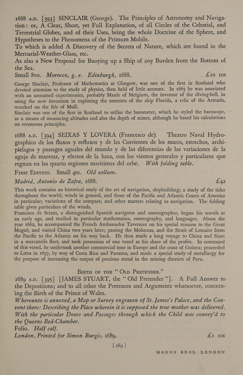 1688 a.p. [393] SINCLAIR (George). The Principles of Astronomy and Naviga- tion: or, A Clear, Short, yet Full Explanation, of all Circles of the Celestial, and Terrestrial Globes, and of their Uses, being the whole Doctrine of the Sphere, and Hypotheses to the Phenomena of the Primum Mobile. To which is added A Discovery of the Secrets of Nature, which are found in the Mercurial-Weather-Glass, etc. As also a New Proposal for Buoying up a Ship of any Burden from the Bottom of the Sea. Small 8vo. Morocco, g. e. Edinburgh, 1688. 410 10s George Sinclair, Professor of Mathematics at Glasgow, was one of the first in Scotland who devoted attention to the study of physics, then held of little account. In 1665 he was associated ‘with an unnamed experimenter, probably Maule of Melgium, the inventor of the diving-bell, in using the new invention in exploring the contents of the ship Florida, a relic of the Armada, wrecked on the Isle of Mull. Sinclair was one of the first in Scotland to utilise the barometer, which he styled the baroscope, as a means of measuring altitudes and also the depth of mines, although he based his calculations on erroneous principles. 1688 a.p. [394] SEIXAS Y LOVERA (Francesco de). Theatro Naval Hydro- graphico de los fluxos y refluxos y de las Corrientes de los mares, estrechos, archi- pielagos y passages aguales del mundo y de las diferencias de las variaciones de la aguja de marrear, y efectos de la luna, con los vientos generales y particulares que regnan en las quarto regiones maritimas del orbe. Wath folding table. First Eprtion. Small 4to. Old vellum. Madrid, Antonio de Zafra, 1688. $42 This work contains an historical study of the art of navigation, shipbuilding; a study of the tides throughout the world; winds in general, and those of the Pacific and Atlantic Coasts of America in particular; variations of the compass; and other matters relating to navigation. The folding table gives particulars of the winds. Francisco de Seixas, a distinguished Spanish navigator and cosmographer, began his travels at an early age, and studied in particular mathematics, cosmography, and languages. About the year 1662, he accompanied the French Ambassador Tavernier on his special mission to the Great Mogul; and visited China two years later; passing the Moluccas, and the Strait of Lemaire from the Pacific to the Atlantic on his way back. He then made a long voyage to China and Siam in a mercantile fleet, and took possession of one vessel as his share of the profits. In command of this vessel, he undertook another commercial tour in Europe and the coast of Guinea; proceeded to Lima in 1697, by way of Costa Rica and Panama, and made a special study of metallurgy for the purpose of increasing the output of precious metal in the mining districts of Peru. | BirTH OF THE “‘ OLD PRETENDER.”’ 1689 a.p. [395] [JAMES STUART, the “ Old Pretender” |. A Full Answer to the Depositions; and to all other the Pretences and Arguments whatsoever, concern- ing the Birth of the Prince of Wales. W hereunto is annexed, a Map or Survey engraven of St. James’s Palace, and the Con- vent there: Describing the Place wherein it is supposed the true mother was delivered. With the particular Doors and Passages through which the Child was convey’d to the Queens Bed-Chamber. Folio. Half calf. London, Printed for Simon Burgis, 1689. 41 10s [ 169 J