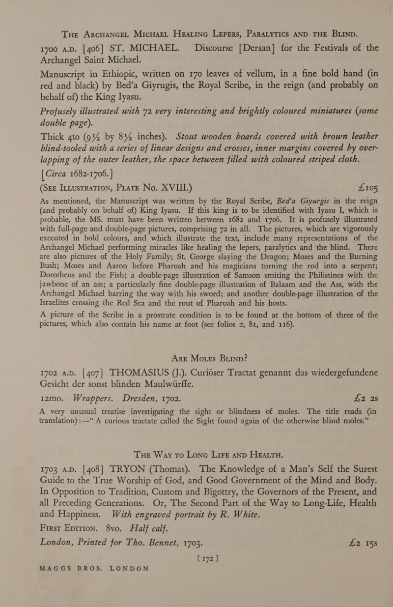 THe ARCHANGEL MIcHAEL HEaLinGc Lepers, PARALYTICS AND THE BLIND. 1700 A.D. [406] ST. MICHAEL. Discourse [Dersan] for the Festivals of the Archangel Saint Michael. | Manuscript in Ethiopic, written on 170 leaves of vellum, in a fine bold hand (in red and black) by Bed‘a Giyrugis, the Royal Scribe, in the reign (and probably on behalf of) the King Iyasu. Profusely illustrated with 72 very interesting and brightly coloured miniatures (some double page). Thick 4to (9% by 8% inches). Stout wooden boards covered with brown leather blind-tooled with a series of linear designs and crosses, inner margins covered by over- lapping of the outer leather, the space between filled with coloured striped cloth. | Circa 1682-1706. | (Sez Intustrration, Pirate No. XVIII.) S105 As mentioned, the Manuscript was written by the Royal Scribe, Bed‘a Gzyurgis in the reign (and probably on behalf of) King Iyasu. If this king is to be identified with Iyasu I, which is probable, the MS. must have been written between 1682 and 1706. It is profusely illustrated with full-page and double-page pictures, comprising 72 in all. The pictures, which are vigorously executed in bold colours, and which illustrate the text, include many representations of the Archangel Michael performing miracles like healing the lepers, paralytics and the blind. There are also pictures of the Holy Family; St. George slaying the Dragon; Moses and the Burning Bush; Moses and Aaron before Pharoah and his magicians turning the rod into a serpent; Dorotheus and the Fish; a double-page illustration of Samson smiting the Philistines with the jawbone of an ass; a particularly fine double-page illustration of Balaam and the Ass, with the Archangel Michael barring the way with his sword; and another double-page illustration of the Israelites crossing the Red Sea and the rout of Pharoah and his hosts. A picture of the Scribe in a prostrate condition is to be found at the bottom of three of the pictures, which also contain his name at foot (see folios 2, 81, and 116). Are Moss Buinp? 1702 A.D. [407] THOMASIUS JJ.). Curidser Tractat genannt das wiedergefundene Gesicht der sonst blinden Maulwiirffe. 12mo. Wrappers. Dresden, 1702. A228 A very unusual treatise investigating the sight or blindness of moles. The title reads (in translation) :—‘‘ A curious tractate called the Sight found again of the otherwise blind moles.” Tue Way To Lone LIFE AND HEALTH. 1703 A.D. [408] TRYON (Thomas). The Knowledge of a Man’s Self the Surest Guide to the True Worship of God, and Good Government of the Mind and Body. In Opposition to Tradition, Custom and Bigottry, the Governors of the Present, and all Preceding Generations. Or, The Second Part of the Way to Long-Life, Health and Happiness. Wath engraved portrait by R. White. First Epirion. 8vo. Half calf. London, Printed for Tho. Bennet, 1703. £2 158 xyz 3