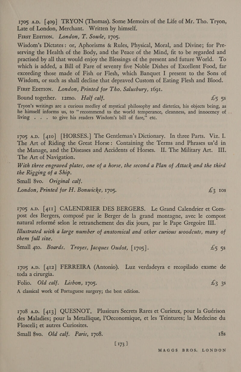1705 a.D. [409] TRYON (Thomas). Some Memoirs of the Life of Mr. Tho. Tryon, Late of London, Merchant. Written by himself. First Epition. London, T. Sowle, 1705. Wisdom’s Dictates: or, Aphorisms &amp; Rules, Physical, Moral, and Divine; for Pre- serving the Health of the Body, and the Peace of the Mind, fit to be regarded and practised by all that would enjoy the Blessings of the present and future World. To which is added, a Bill of Fare of seventy five Noble Dishes of Excellent Food, far exceeding those made of Fish or Flesh, which Banquet I present to the Sons of Wisdom, or such as shall decline that depraved Custom of Eating Flesh and Blood. First Eprrion. London, Printed for Tho. Salusbury, 1691. Bound together. 12mo. Half calf. £5 5s Tryon’s writings are a curious medley of mystical philosophy and dietetics, his objects being, as he himself informs us, to “recommend to the world temperance, cleanness, and innocency of |. living . . . to give his readers Wisdom’s bill of fare,” etc. 1705 A.D. [410] [HORSES.] The Gentleman’s Dictionary. In three Parts. Viz. I. The Art of Riding the Great Horse: Containing the Terms and Phrases us’d in the Manage, and the Diseases and Accidents of Horses. II. The Military Art. III. The Art of Navigation. With three engraved plates, one of a horse, the second a Plan of Attack and the third the Rigging of a Ship. Small 8vo. Original calf. London, Printed for H. Bonwicke, 1705. $3 10s 1705 A.D. [411] CALENDRIER DES BERGERS. Le Grand Calendrier et Com- post des Bergers, composé par le Berger de la grand montagne, avec le compost natural reformé selon le retranchement des dix jours, par le Pape Gregoire III. Illustrated with a large number of anatomical and other curious woodcuts, many of them full size. Small gto. Boards. Troyes, Jacques Oudot, [1705]. 45 58 1705 A.D. [412] FERREIRA (Antonio). Luz verdadeyra e recopilado exame de Folio. Old calf. Lisbon, 1705. $3 38 A classical work of Portuguese surgery; the best edition. 1708 a.v. [413] QUESNOT,. Plusieurs Secrets Rares et Curieux, pour la Guérison des Maladies; pour la Metallique, l’?Oeconomique, et les Teintures; la Medecine du Flosceli; et autres Curiosites. Small 8vo. Old calf. Paris, 1708. 18s x74;