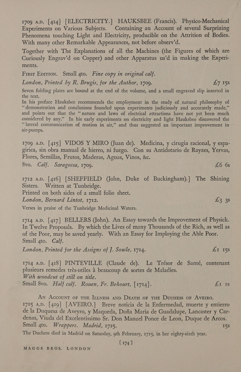 709 a.v. [414] [ELECTRICITY.] HAUKSBEE (Francis). Physico-Mechanical — Experiments on Various Subjects. Containing an Account of several Surprizing Phenomena touching Light and Electricity, producible on the Attrition of Bodies. With many other Remarkable Appearances, not before observ’d. Together with The Explanations of all the Machines (the Figures of which are Curiously Engrav’d on Copper) and other Apparatus us’d in making the Experi- ments. First Eprrion. Small 4to. Fine copy in original calf. : London, Printed by R. Brugis, for the Author, 1709. £7 158 Seven folding plates are bound at the end of the volume, and a small engraved slip inserted in the text. In his preface Hauksbee recommends the employment in the study of natural philosophy of “demonstration and conclusions founded upon experiments judiciously and accurately made,” and points out that the “nature and laws of electrical attractions have not yet been much considered by any.” In his early experiments on electricity and light Hauksbee discovered the “lateral communication of motion in air,” and thus suggested an important improvement in air-pumps. 1709 A.D. [415] VIDOS Y MIRO (Juan de). Medicina, y cirugia racional, y espa- girica, sin obra manual de hierro, ni fuego. Con su Antidotario de Rayzes, Yervas, Flores, Semillas, Frutos, Maderas, Aguas, Vinos, &amp;c. | 8vo. Calf. Saragossa, 1709. £6 6s 1712 A.D. [416] [SHEFFIELD (John, Duke of Buckingham).] The Shining Sisters. Written at Tunbridge. Printed on both sides of a small folio sheet. London, Bernard Lintot, 1712. £2 35 Verses in praise of the Tunbridge Medicinal Waters. 1714 A.D. [417] BELLERS (John). An Essay towards the Improvement of Physick. In Twelve Proposals. By which the Lives of many Thousands of the Rich, as well as of the Poor, may be saved yearly. With an Essay for Imploying the Able Poor. Small 4to. Calf. London, Printed for the Assigns of J. Sowle, 1714. £1 158 1714 aD. [418] PINTEVILLE (Claude de). Le Trésor de Santé, contenant plusieurs remedes trés-utiles 4 beaucoup de sortes de Maladies. With woodcut of still on title. Small $vo. Half calf. Rouen, Fr. Behourt, [1714]. 41 Is An Account oF THE ILLNEss AND DratTH oF THE DucHess oF AVEIRO. 1715 A.D. [419] [AVEIRO.] Breve noticia de la Enfermedad, muerte y entierro de la Duquesa de Aveyro, y Maqueda, Dofia Maria de Guadalupe, Lancaster y Car- denas, Viuda del Excelentissimo Sr. Don Manuel Ponce de Leon, Duque de Arcos. Small 4to. Wrappers. Madrid, 1715. 15s The Duchess died in Madrid on Saturday, gth February, 1715, in her eighty-sixth year. [174]