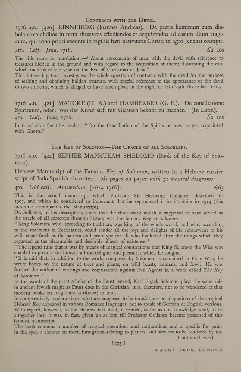| CoNTRACTS WITH THE DEVIL. 1716 A.D. [420] RINNEBERG (Joannes Andreas). De pactis hominum cum dia- bolo circa abditos in terra thesavros effodiendos et acquirendos ad casum illum tragi- cum, qui anno priori exeunte in vigiliis festi nativitatis Christi in agro Jenensi contigit. 4to. Calf. Jena, 1716. £2 10s The title reads in translation:—“ About agreements of men with the devil with reference to treasures hidden in the ground and with regard to the acquisition of them; illustrating the case which took place last year on the Eve of Christmas at Jena.” This interesting tract investigates the whole question of contracts with the devil for the purpose of seeking and obtaining hidden treasure, with special reference to the appearance of the devil to two students, which is alleged to have taken place in the night of 24th/25th December, 1715. 1716 a.p. [421] MATCKE (H. A.) and HAMBERBER (GG. E.). De conciliatione Spirituum, oder: von der Kunst sich mit Geistern bekant zu machen. (In Latin). | 4to. Calf. Jena, 1716. £2 108 In translation the title reads:—‘‘On the Conciliation of the Spirits or how to get acquainted with Ghosts.” THE Key of SOLOMON——THE ORACLE OF ALL SORCERERS. 1716 a.p. [422] SEPHER MAPHTEAH SHELOMO (Book of the Key of Solo- mon). Hebrew Manuscript of the Famous Key of Solomon, written in a Hebrew cursive script of Italo-Spanish character. 162 pages on paper with 32 magical diagrams. 4to. Old calf. Amsterdam, [circa 1716]. £63 This is the actual manuscript which Professor Sir Hermann Gollancz, described in 1903, and which he considered so important that he reproduced it in facsimile in 1914 (this facsimile accompanies the Manuscript). Dr. Gollancz, in his description, states that the chief work which is supposed to have served as the oracle of all sorcerers through history was the famous Key of Solomon. “King Solomon, who, according to tradition, was king of the whole world, and who, according to the statement in Ecclesiastes, could render all the joys and delights of life subservient to his will, stood forth as the pattern and prototype for all who hankered after the things which they regarded as the pleasurable and desirable objects of existence.” “The legend runs that it was by means of magical conjurations that King Solomon the Wise was enabled to procure for himself all the delights and pleasures which he sought. “Tt is said that, in addition to the works composed by Solomon as contained in Holy Writ, he wrote books on the nature of trees and plants, on wild beasts, animals, and fowl. He was further the author of writings and conjurations against Evil Agents in a work called The Key of Solomon.” In the words of the great scholar of the Faust legend, Karl Engel, Solomon plays the same réle in ancient Jewish magic as Faust does in the Christian; it is, therefore, not to be wondered at that modern books on magic are attributed to him, In comparatively modern times what are supposed to be translations or adaptations of the original Hebrew Key appeared in various Romance languages, not to speak of German or English versions. With regard, however, to the Hebrew text itself, it seemed, as far as our knowledge went, to be altogether lost; it was, in fact, given up as lost, till Professor Gollancz became possessed of this famous manuscript. The book contains a number of magical operations and conjurations and a specific for pains in the eyes, a chapter on theft, fumigation relating to planets, and services to be rendered by the (Continued over) [175 ]