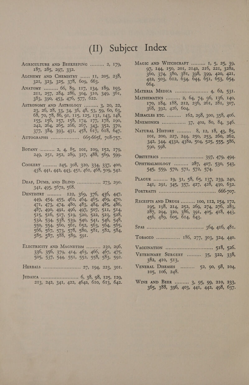 AGRICULTURE AND BEEKEEPING ......... Bite te ¥ 187, 285, 297, 332. ALCHEMY AND CHEMISTRY ...... II, 205, 238, 321, 323, 325, 378, 609, 663. ANATOMY .......4 66, 89, 117, 134, 189, 193, 211, 257, 284, 286, 304, 310, 349, 361, 383, 390, 453» 476, 577, 622. ASTRONOMY AND ASTROLOGY ......... e, 20, (22, 23, 26, 28, 33, 34, 36, 48, 53, 59, 60, 63, 68, 70, 78, 86, 91, 115, 125, 131, 143, 148, 155, 156, 157, 158, 174, 177, 178, 190, 242, 264, 265, 266, 267, 343, 352, 370, 377> 384, 393, 431, 458, 617, 618, 647. PAUITOGRABHS | o.55,00,02.cccve 665-665f, 708-757. BOTANY? . 042-551 2, 4, 85, IOI, 109, 152, 179, 249, 251, 252, 289, 327, 488, 569, 599. CookERY ......... 245, 308, 320, 334, 337, 400, 438, 441, 442, 443, 451, 461, 468, 509, 542. Dear, Dums, AND BLIND ............+6. 273, 290. 341, 495, 567a, 568. DENTISTRY (=. 5400s 122, 369, 376, 436, 447, 449, 454, 455, 462, 464, 465, 469, 470, 471, 473, 474, 480, 483, 484, 485, 486, 487, 490, 491, 496, 497, 507, 511, 514, 515, 516, 517, 519, 520, 522, 523, 528, 532, 534, 538, 539, 540, 541, 546, 548, 550, 554, 560, 561, 652, 563, 564, 565, 566, 567, 573, 578, 580, 581, 582, 584, 585, 587, 588, 589, 591. ELECTRICITY AND MAGNETISM ......... 230, 296, 336, 356, 379, 414, 463, 466, 467, 475, 505, 537, 544, 551, 552, 558, 583, 592. EIREWATS 15,505. 5, hee Ape, 27; 104; 22%,’ 30%. PODAICA soc. chit soto 6, 38, 98, 125, 129, 213, 242, 341, 422, 464a, 610, 613, 642. Macic AND WITCHCRAFT ......... I, 5, 25, 39; 97, 144, 150, 201, 214a, 216, 221, 328a, 360, 374, 380, 381, 398, 399, 420, 421, 422, 503, 612, 634, 644, 651, 653, 654, 66 | 4. MATERIA MEDICA .........00ccceeeeees 4, 62, 531. MATHEMATICS ......... 2, 64, 74, 96, 136, 140, 170, 184, 188, 212, 236, 261, 281, 307, 368, 392, 426, 604, MIRACLES BTCA. 50 162, 298, 300, 358, 406. MNEMONICS ...........0645 37, 40a, 80, 84, 346. Natura. History ......... 8, 12, 18, 43, 85, IOI, 200, 227, 244, 250, 253, 260, 262, 342, 344, 433a, 438a, 504, 525, 555, 586, 590, 598. COBSTETRICS be cepanive- cieacas< oes 397, 479, 494. OPHTHALMOLOGY ......... 287, 407, 530, 543, DAD Doe D199 3) tks Sie PLAGUE: 2.34.45: 19, 31, 58, 65, 137, 239, 240, 241, 291, 345, 357, 427, 429, 430, 632. PORTRAITS. (5, iu s-c.0ce-stecnbhene Gay neueemenee 666-707. RECEIPTS AND DRUGS......... 100, 112, 154, 172, 195, 198, 214, 252, 269, 274, 276, 283, 287, 294, 320, 386, 391, 405, 418, 443, 456, 489, 605, 614, 643. DRAG, oo cctssaace dats scan se en eneuneg 364, 416, 481. LOBACCRG 4 sontdecectees 186, 277, 303, 324, 440. VACCINATION fess ain gh pene tec eee 518, 526. VETERINARY SURGERY ......... 355) 322;> 358, 382, 410, 513, VENERAL DISEASES ......... 52, 90, 98, 104, 105, 106, 248. WINE AND BEER ......... 3, 95, 99, 210, 233, 365, 388, 396, 403, 441, 442, 498, 637.