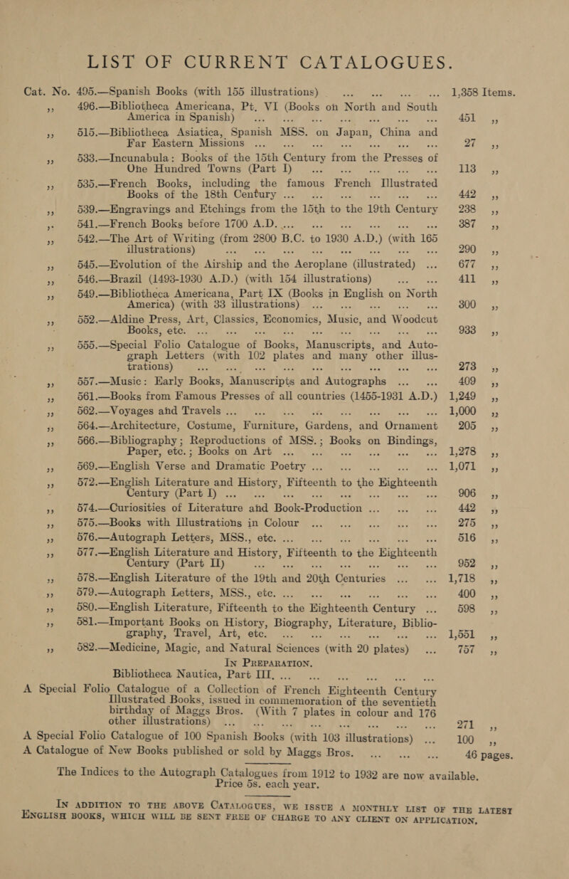 LIST OF CURRENT CATALOGUES. Cat. No. 495. —Spanish Books (with 155 illustrations) _... cic oe os LoDo Items. - 496.—Bibliotheca Americana, Pt, VI Ct a 9 on North ‘atid South America in Spanish) _ ... as ee SOLES Ke 515.—Bibliotheca Asiatica, Spanish MSS. on Japan, hits Sid Far Eastern Missions .... ae * 533.—Incunabula: Books of the 15th Caney frais fie Brodee of One Hundred Towns (Part I) ae we: Cana, ii bs See 3 535.—French Books, including the famous Brenda siThietcated Books of the 18th Century... .; 442 ,; a 539.—Engravings and Etchings from the 15th ing the 19th Goataiy Zacas3 py 541.—French Books before 1700 A.D. ae Bo MADE A 542.—The Art of Writing Gram 2800 B. C. to 1930 A. D. ) (vith 165 illustrations) F | Sie se 3 545.—Evolution of the Air aa ad thie eer hoe Giléstrathd) EF Grice 5: » 946.—Brazil (1493-1930 A.D.) (with 154 illustrations) ee 4il ¥3 549.—Bibliotheca Americana, Part IX (Books in pe on North America) (with 33 illustrations) PS 300 _—s—*», ‘ 502.—Aldine Press, Art, Classics, Economics, ve Ge and W alone Bookes ate: 1s oc: - . 933. 2,5 * 555.—Special Folio Gatulbrie of Hopkss Sta cameviiie eat yes graph Letters (with 102 ee and Ae, other illus- trations) a set : 273 So 3 557.—Music: Early Books, Magieedats id ‘Niiberaahes Foy ere 409 =, PP 561.—Books from Famous Presses of all countries (1455-1931 A.D.) 1,249 ,, Se 562.—Voyages and Travels... ... 5,000 ** 564.—Architecture, Costume, F Bees, Gardens: aa Orinitees 205 —=Cy; 566.—Bibliography ; Reproductions of MSS. a tS on ay ae ad Paper, etc.; Books on Art ... death US, ‘3 569.—English Verse pee Dramatic pee eee LUE 4, rs 572.—English Literature and a. Fifteenth to ne Bighteenth : Century (Part I) . de ‘ : 906, oP 574.—Curiosities of Taacicard anak Beoeepeuduston SON oe Mites wr |) See a gy ry 575.—Books with Ililustrations in Colour ... 2...) 1.0 uo 218. «Ys e 576.—Autograph Letters, MSS., etc. : mG. 7%, ¥3 577.—English Literature and eae f Fifteenth i ais Bighteenth Century (Part I) : 952 «SCS; et 78.—English Literature of the 19th Ba 20th intron Ae ae by fA: oes a aS —Autograph Letters, MSS., etc. ... ae? 400 _,, 3 580.—English Literature, Fifteenth to the Kighteenth Goatare i 598 ~=C se 581.—Important Books on HieTOrY: Hwerepbys Literature, Biblio- graphy, Travel, Art, etc. ... Ook: 5, oe 582.—Medicine, Magic, and Natural Sciences (with 20 pees as 18h 3 In PREPARATION. Bibliotheca Nautica, Part ITT, A Special Folio Catalogue of a Collection of Wenek Righteenth banturs Illustrated Books, issued in commemoration of the seventieth birthday of Maggs Bros. tye 7 pistes in colour and 176 other illustrations) .., a rd EP A Special Folio Catalogue of 100 Spanish Pe (with 103 iheicatinns) os LH 5; A Catalogue of New Books published or sold by Maggs Bros. ... ..._... 46 pages. The Indices to the Autograph Catalogues irom 1912 to 1932 are now available, Price 5s. each year. IN ADDITION TO THE ABOVE CATALOGUES, WE ISSUE A MONTHLY LIST OF THE LATEST ENGLISH BOOKS, WHICH WILL BE SENT FREE OF CHARGE TO ANY CLIENT ON APPLICATION,