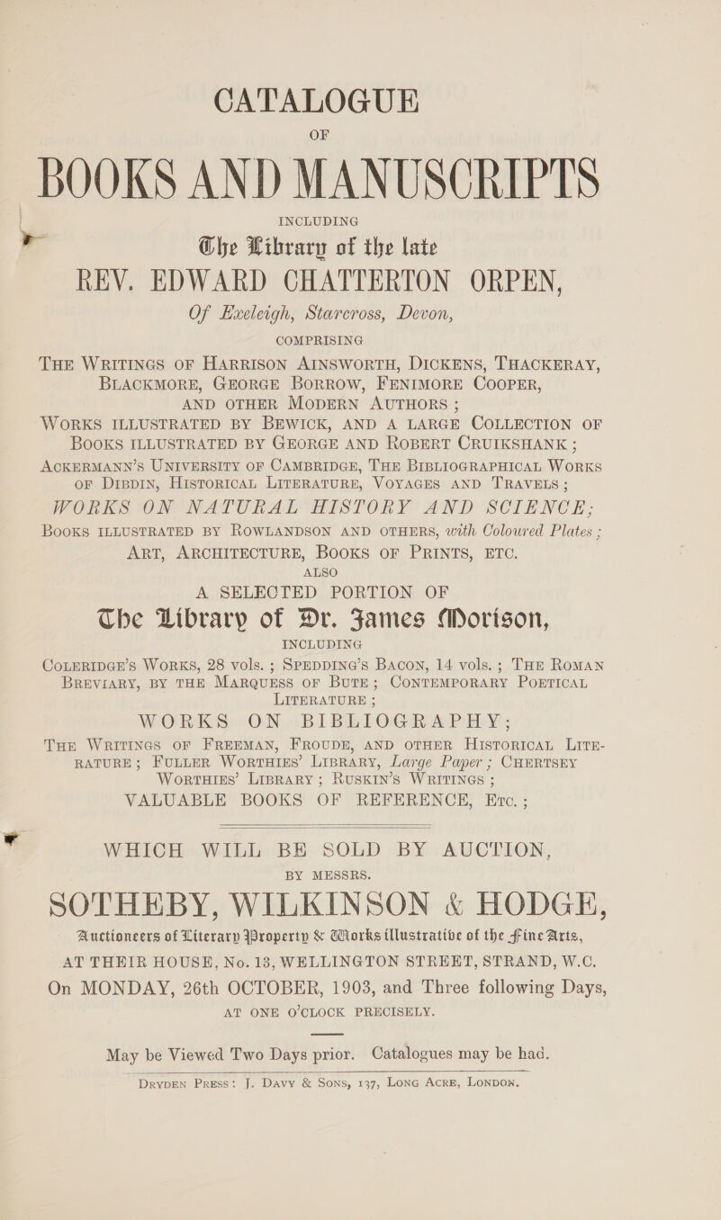 CATALOGUE BOOKS AND MANUSCRIPTS INCLUDING ¥ Che Hibrary of the late REV. EDWARD CHATTERTON ORPEN, Of Exeleigh, Starcross, Devon, COMPRISING THE WRITINGS OF HARRISON AINSWORTH, DICKENS, THACKERAY, BLACKMORE, GEORGE BoRROW, FENIMORE COOPER, AND OTHER MODERN AUTHORS ; WORKS ILLUSTRATED BY BEWICK, AND A LARGE COLLECTION OF BOOKS ILLUSTRATED BY GEORGE AND ROBERT CRUIKSHANK ; ACKERMANN’S UNIVERSITY OF CAMBRIDGE, THE BIBLIOGRAPHICAL WORKS oF Dippin, HistoricAL LITERATURE, VOYAGES AND TRAVELS ; WORKS ON NATURAL HISTORY AND SCIENCE; BooKs ILLUSTRATED BY ROWLANDSON AND OTHERS, with Coloured Plates ; ART, ARCHITECTURE, BOOKS OF PRINTS, ETC. ALSO A SELECTED PORTION OF The Dibrary of Hr. Fames Morison, INCLUDING CoLERIDGE’s WoRKS, 28 vols. ; SPEDDING’S Bacon, 14 vols. ; Tor Roman BREVIARY, BY THE MARQUESS OF BuTE; CONTEMPORARY POETICAL LITERATURE ; WORKS ON BIBLIOGRAPHY; THe WRITINGS OF FREEMAN, FROUDE, AND OTHER HistToricaL LitE- RATURE; FuLLER WortTHIES’ Liprary, Large Paper ; CHERTSEY WortHIkEs’ Liprary ; RUSKIN’S WRITINGS ; VALUABLE BOOKS OF REFERENCE, Etc. ;   WHICH WILL BE SOLD BY AUCTION, BY MESSRS. SOTHEBY, WILKINSON &amp; HODGE, Auctioneers of Literarp jBroperiy &amp; Works illustrative of the fine Arts, AT THEIR HOUSE, No. 13, WELLINGTON STRERT, STRAND, W.C, On MONDAY, 26th OCTOBER, 1903, and Three following Days, AT ONE O'CLOCK PRECISELY.  May be Viewed Two Days prior. Catalogues may be haa.  DrypEN Press: J. Davy &amp; Sons, 137, LonGc Acre, Lonpon.