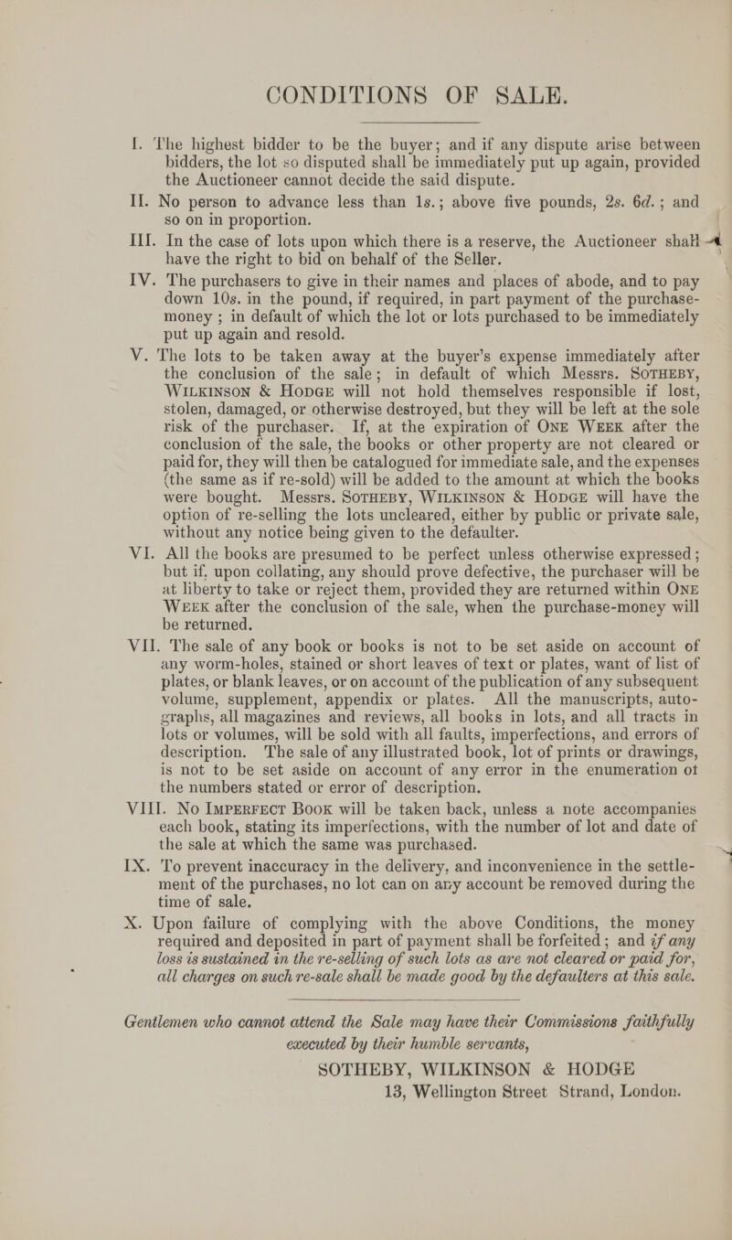 CONDITIONS OF SALE. I. The highest bidder to be the buyer; and if any dispute arise between bidders, the lot so disputed shall be immediately put up again, provided the Auctioneer cannot decide the said dispute. II. No person to advance less than 1s.; above five pounds, 2s. 6d.; and SO on in proportion. | ILI. In the case of lots upon which there is a reserve, the Auctioneer shall have the right to bid on behalf of the Seller. IV. The purchasers to give in their names and places of abode, and to pay down 10s. in the pound, if required, in part payment of the purchase- money ; in default of which the lot or lots purchased to be immediately put up again and resold. V. The lots to be taken away at the buyer’s expense immediately after the conclusion of the sale; in default of which Messrs. SoTHEBY, Wiuxinson &amp; HopGe will not hold themselves responsible if lost, stolen, damaged, or otherwise destroyed, but they will be left at the sole risk of the purchaser. If, at the expiration of ONE WEEK after the conclusion of the sale, the books or other property are not cleared or paid for, they will then be catalogued for immediate sale, and the expenses (the same as if re-sold) will be added to the amount at which the books were bought. Messrs. SorHEBY, WILKINSON &amp; HopGE will have the option of re-selling the lots uncleared, either by public or private sale, without any notice being given to the defaulter. VI. All the books are presumed to be perfect unless otherwise expressed ; but if, upon collating, any should prove defective, the purchaser will be at liberty to take or reject them, provided they are returned within ONE WEEK after the conclusion of the sale, when the purchase-money will be returned. VII. The sale of any book or books is not to be set aside on account of any worm-holes, stained or short leaves of text or plates, want of list of plates, or blank leaves, or on account of the publication of any subsequent volume, supplement, appendix or plates. All the manuscripts, auto- graphs, all magazines and reviews, all books in lots, and all tracts in lots or volumes, will be sold with all faults, imperfections, and errors of description. The sale of any illustrated book, lot of prints or drawings, is not to be set aside on account of any error in the enumeration ot the numbers stated or error of description. VILI. No Imperrect Book will be taken back, unless a note accompanies each book, stating its imperfections, with the number of lot and date of the sale at which the same was purchased. IX. To prevent inaccuracy in the delivery, and inconvenience in the settle- ment of the purchases, no lot can on ary account be removed during the time of sale. X. Upon failure of complying with the above Conditions, the money required and deposited in part of payment shall be forfeited ; and ¢f any loss ts sustained in the re-selling of such lots as are not cleared or paid for, all charges on such re-sale shall be made good by the defaulters at this sale.  Gentlemen who cannot attend the Sale may have their Commissions faithfully executed by their humble servants, SOTHEBY, WILKINSON &amp; HODGE 13, Wellington Street Strand, London.