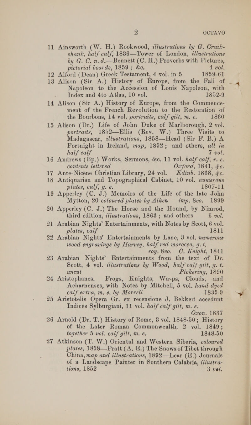 11 23 24 25 be OCTAVO Ainsworth (W. H.) Rookwood, dllustrations by G. Cruik- shank, half calf, 18836—Tower of London, zllustrations by G. C. n.d.—Bennett (C. H.) Proverbs with Pictures, pictorial boards, 1859; &amp;e. A vol. Alford (Dean) Greek Testament, 4 vol. in 5 1859-61 Alison (Sir A.) History of Europe, from the Fall of Napoleon to the Accession of Louis Napoleon, with Index and 4to Atlas, 10 vol. 1852-9 Alison (Sir A.) History of Europe, from the Commence- ment of the French Revolution to the Restoration of the Bourbons, 14 vol. portraits, calf gilt, m. e. 1860 Alison (Dr.) Life of John Duke of Marlborough, 2 vol. portraits, 1852—Hllis (Rev. W.) Three Visits to Madagascar, illustrations, 1858—Head (Sir F. B.) A Fortnight in Ireland, map, 1852; and others, all in half calf 7 vol. Andrews (Bp.) Works, Sermons, &amp;c. 11 vol. half calf, r. e. contents lettered Oxford, 1841, &amp;e. Ante-Nicene Christian Library, 24 vol. Hdinb. 1868, &amp;c. Antiquarian and Topographical Cabinet, 10 vol. numerous plates, calf, y. é. 1807-11 Apperley (C. J.) Memoirs of the Life of the late John Mytton, 20 coloured plates by Alken imp. 8vo. 1899 Apperley (C. J.) The Horse and the Hound, by Nimrod, third edition, dllustrations, 1863; and others 6 vol. Arabian Nights’ Entertainments, with Notes by Scott, 6 vol. plates, calf 1811 Arabian Nights’ Entertainments by Lane, 3 vol. numerous wood engravings by Harvey, half red morocco, g. t. roy. 8vo. C. Knight, 1841 Arabian Nights’ Entertainments from the text of Dr. Scott, 4 vol. cllustrations by Wood, half calf gilt, g. t. uncut Pickering, 1890 Aristophanes. Frogs, Knights, Wasps, Clouds, and Acharnenses, with Notes by Mitchell, 5 vol. hand dyed calf extra, m. e. by Morrell 1835-9 Aristotelis Opera Gr. ex recensione J. Bekkeri accedunt Indices Sylburgiani, 11 vol. half calf gilt, m. e. Oxon. 1837 Arnold (Dr, T.) History of Rome, 3 vol. 1848-50; History of the Later Roman Commonwealth, 2 vol. 1849; together 5 vol. calf gilt, m. e. 1848-50 Atkinson (T. W.) Oriental and Western Siberia, coloured plates, 1858—Pratt (A. E.) The Snows of Tibet through China, map and illustrations, 1892—Lear (E.) Journals of a Landscape Painter in Southern Calabria, ¢l/ustra- tions, 1852 3 vel. ae ee