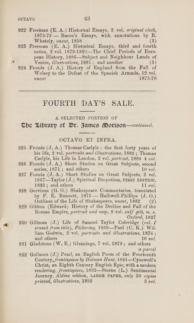 922 Freeman (KE. A.) Historical Essays, 2 vol. original cloth, 1875-73 — Bacon’s Essays, with annotations by R. Whately, wncut, 1858 8) 923 Freeman (HE. A.) Historical Essays, third and fourth series, 2 vol. 1879-1892—-The Chief Periods of Kuro- pean History, 1886—Subject and Neighbour Lands of Venice, zllustrations, 1881; and another (5) 924 Froude (J. A.) History of England from the Fall of Wolsey to the Defeat of the Spanish Armada, 12 vol. uncut 1875-70 FOURTH DAY’S SALE. A SELECTED PORTION OF The Library of Dr. Fames Morison—continued. OCTAVO ET INFRA. 925 Froude (J. A.) Thomas Carlyle: the first forty years of his life, 2 vol. portraits and illustrations, 1882 ; Thomas Carlyle, his Life in London, 2 vol. portrait, 1884 4 vol. 926 Froude (J. A.) Short Studies on Great Subjects, second series, 1871; and others 10 vol. 927 Froude (J. A.) Short Studies on Great Subjects, 2 vol. 1867—Taylor (J.) Spiritual Despotism, FIRST EDITION, 1835; and others 11 vol. 928 Gervinus (G.G.) Shakespeare Commentaries, translated by F. EH. Bunnett, 1875 — Halliwell-Phillips (J. O.) Outlines of the Life of Shakespeare, uncut, 1882 (2) 929 Gibbon (Edward) History of the Decline and Fall of the Roman Empire, portrait and map, 8 vol. calf gilt, m. e. Oxford, 1827 930 Gillman (J.) Life of Samuel Taylor Coleridge (vol. I erased from title), Pickering, 1838—Paul (C. K.) Wil- liam Godwin, 2 vol. portrazts and illustrations, 1876 ; and others 10 vol. 931 Gladstone (W. E.) Gleanings, 7 vol. 1879; and others a parcel 932 Gollancz (J.) Pearl, an English Poem of the Fourteenth Century, frontispiece by Holman Hunt, 1891—Cynewulf’s Christ, an Highth Century English Epic, with a modern rendering, frontispiece, 1892—Sterne (L.) Sentimental Journey, Aldine edition, LARGE PAPER, only 50 copies printed, illustrations, 1892 3 vol.