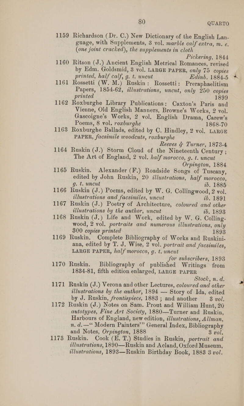 1159 Richardson (Dr. C.) New Dictionary of the English Lan- guage, with Supplements, 3 vol. marble calf extra, m. e. (one joint cracked), the supplements in cloth Pickering, 1844 1160 Ritson (J.) Ancient English Metrical Romances, revised by Edm. Goldsmid, 3 vol. LARGE PAPER, only 75 copies printed, half calf, g. t. uncut Edinb. 1884-5 1161 Rossetti (W. M.) Ruskin: Rossetti: Preraphaelitism Papers, 1854-62, illustrations, uncut, only 250 copies printed 1899 1162 Roxburghe Library Publications: Caxton’s Paris and Vienne, Old English Manners, Browne’s Works, 2 vol. Gascoigne’s Works, 2 vol. English Drama, Carew’s Poems, 8 vol. roxburghe 1868-70 1163 Roxburghe Ballads, edited by C. Hindley, 2 vol. LARGE PAPER, facsimile woodcuts, roxburghe Reeves §&amp; Turner, 1873-4 1164 Ruskin (J.) Storm Cloud of the Nineteenth Century ; The Art of England, 2 vol. half morocco, g. t. uncut Orpington, 1884 1165 Ruskin. Alexander (F.) Roadside Songs of Tuscany, edited by John Ruskin, 20 dllustrations, half morocco, g. t. uncut 2b. 1885 1166 Ruskin (J.) Poems, edited by W. G. Collingwood, 2 vol. tllustrations and facsimiles, uncut ib. 1891 1167 Ruskin (J.) Poetry of Architecture, coloured and other illustrations by the author, uncut 2b. 1898 1168 Ruskin (J.) Life and Work, edited by W. G. Colling- wood, 2 vol. portraits and numerous illustrations, only 800 copies printed 1893 1169 Ruskin. Complete Bibliography of Works and Ruskini- ana, edited by T. J. Wise, 2 vol. portrait and facsimiles, LARGE PAPER, half morocco, g. t. uncut Jor subscribers, 1893 1170 Ruskin. Bibliography of published Writings from 1834-81, fifth edition enlarged, LARGE PAPER Stock, n. d. 1171 Ruskin (J.) Verona and other Lectures, coloured and other illustrations by the author, 1894 — Story of Ida, edited by J. Ruskin, frontispiece, 1888 ; and another 3 vol. 1172 Ruskin (J.) Notes on Sam. Prout and William Hunt, 20 autotypes, Fine Art Society, 1880—Turner and Ruskin, Harbours of England, new edition, ¢llustrations, Allman, n. d.—‘* Modern Painters’” General Index, Bibliography and Notes, Orpington, 1888 3 vol. 1173 Ruskin. Cook (EH. T.) Studies in Ruskin, portrait and illustrations, 1890—Ruskin and Acland, Oxford Museum, illustrations, 1893—Ruskin Birthday Book, 1883 3 vol.