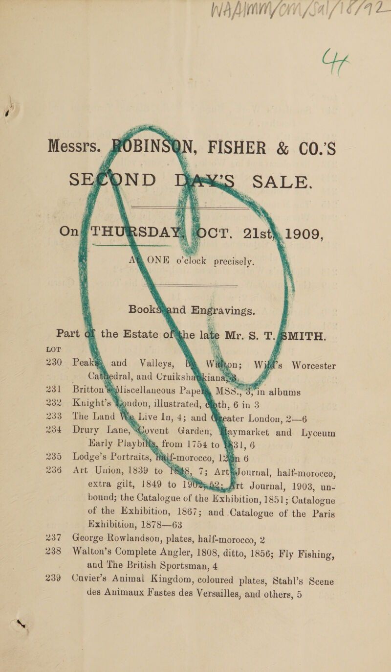 237 238 239 WAMMMY OM (2          FISHER &amp; CO.’S gna e vg o ; AG: ‘ ‘omar } 2 8)    Kuight’s 8  ) The Land We : a he London, 2—6 (. bis and Lyceum Pewe, ts, (831 , 6 . Lodge’s Portraits, Wal a Art Union, 1839 to i 5, ‘ Journal, half-morocco, extra gilt, 1849 to 1908 wo: Art Journal, 1903, un- bound; the Catalogue of the k Pee chition: 1851; Catalogue of the Exhibition, 1867; and Patato ae of the Paris Hxhibition, 1878—63 George Rowlandson, plates, half-morocco, 2 Walton’s Complete Mailer 1808, ditto, 1856; Fly Fishing, and The British Sportsman, 4 Cavier’s Animal Kingdom, coloured plates, Stahl’s Scene des Animaux Fastes des Versailles, and others, 5