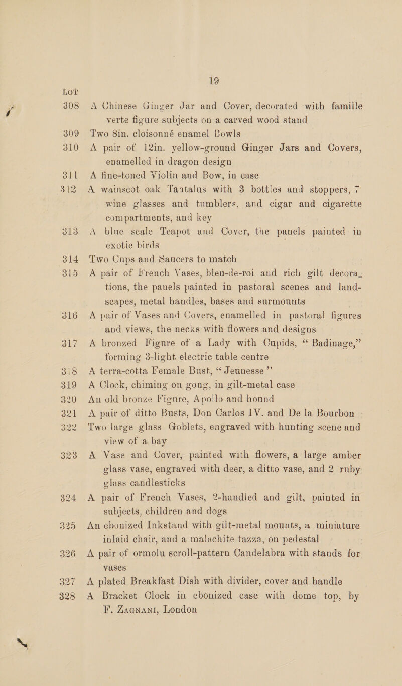 308 19 A Chinese Ginger Jar and Cover, decorated with famille verte figure subjects on a carved wood stand Two 8in. cloisonné enamel Bowls A pair of 12in. yellow-ground Ginger Jars and Covers, enamelled in dragon design A fine-toned Violin and Bow, in case A wainscot oak Taatalus with 3 bottles and stoppers, 7 wine glasses and tumblers, and cigar and cigarette compartments, and key A blne scale Teapot and Cover, the panels painted: in exotic birds Two Cups and Saucers to match A pair of French Vases, bleu-de-roi and rich gilt decora_ tions, the panels painted in pastoral scenes and land- scapes, metal handles, bases and surmounts 3 A pair of Vases and Covers, enamelled in pastoral figures and views, the necks with flowers and designs A bronzed Figure of a Lady with Oupids, “ Badinage,” forming 3-light electric table centre A terra-cotta Female Bust, ‘ Jeunesse ”’ A Clock, chiming on gong, in gilt-metal case An old bronze Figure, Apollo and hound A pair of ditto Busts, Don Carlos 1V. and De la Bourbon - ‘Two large glass Goblets, engraved with hunting scene and view of a bay A Vase and Cover, painted with flowers, a large amber glass vase, engraved with deer, a ditto vase, and 2 ruby vlass candlesticks A pair of French Vases, 2-handled and gilt, painted in subjects, children and dogs An ebonized Inkstand with gilt-metal mounts, a miniature inlaid chair, and a malachite tazza, on pedestal A pair of ormolu scroll-pattern Candelabra with stands for vases A plated Breakfast Dish with divider, cover and handle A Bracket Clock in ebonized case with dome top, by F. Zaanant, London _