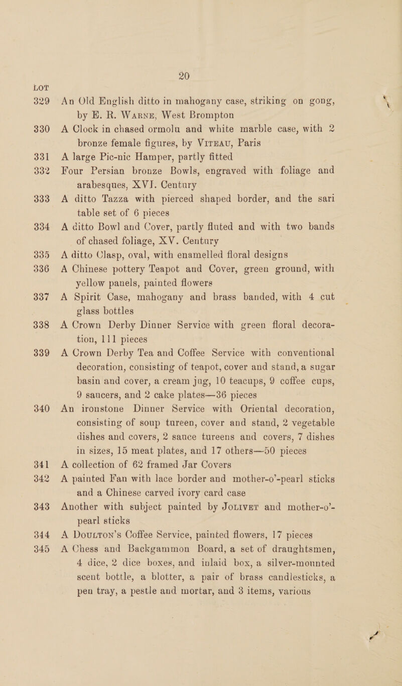 329 330 331 332 333 334 33) 336 337 338 339 340 341 342 343 344 345 20 An Old English ditto in mahogany case, striking on gong, by E. R. Warne, West Brompton A Clock in chased ormolu and white marble case, with 2 bronze female figures, by VirEAu, Paris A large Pic-nic Hamper, partly fitted Four Persian bronze Bowls, engraved with foliage and arabesques, XVJ. Century A ditto Tazza with pierced shaped border, and the sari table set of 6 pieces A ditto Bowl and Cover, partly fluted and with two bands of chased foliage, XV. Century , A ditto Clasp, oval, with enamelled floral designs A Chinese pottery Teapot and Cover, green ground, with yellow panels, painted flowers A Spirit Case, mahogany and brass banded, with 4 cut glass bottles A Crown Derby Dinner Service with green floral decora- tion, 111 pieces A Crown Derby Tea and Coffee Service with conventional decoration, consisting of teapot, cover and stand, a sugar basin and cover, a cream jug, 10 teacups, 9 coffee cups, 9 saucers, and 2 cake plates—36 pieces An ironstone Dinner Service with Oriental decoration, consisting of soup tureen, cover and stand, 2 vegetable dishes and covers, 2 sauce tureens and covers, 7 dishes in sizes, 15 meat plates, and 17 others—50 pieces A collection of 62 framed Jar Covers A painted Fan with lace border and mother-o’-pearl sticks and a Chinese carved ivory card case Another with subject painted by Jotiver and mother-o’- pearl sticks A Doutton’s Coffee Service, painted flowers, 17 pieces A Chess and Backgammon Board, a set of draughtsmen, 4 dice, 2 dice boxes, and inlaid box, a silver-mounted scent bottle, a blotter, a pair of brass candlesticks, a pen tray, a pestle and mortar, and 3 items, various