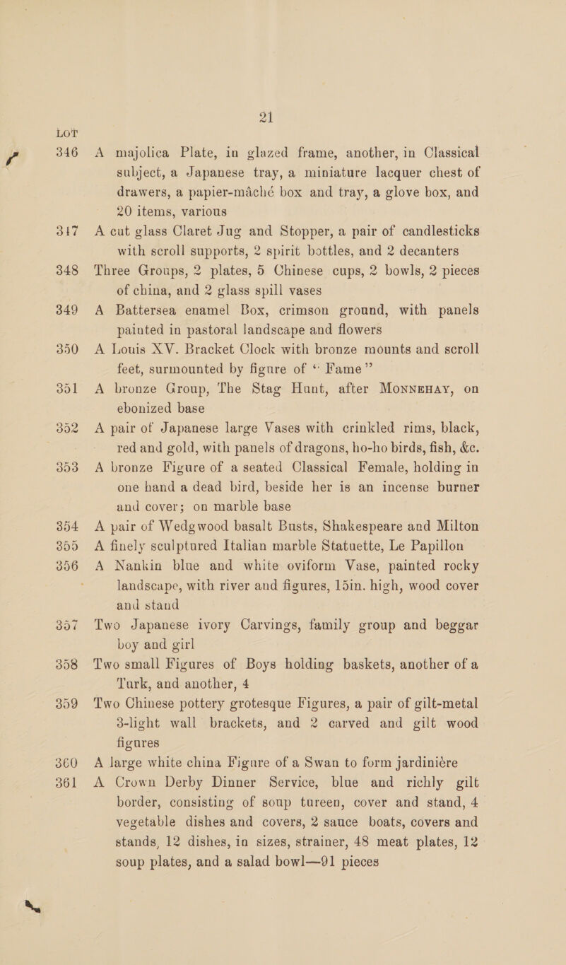 346 317 348 349 350 360 361 ol A majolica Plate, in glazed frame, another, in Classical subject, a Japanese tray, a miniature lacquer chest of drawers, a papier-maché box and tray, a glove box, and 20 items, various A cut glass Claret Jug and Stopper, a pair of candlesticks with scroll supports, 2 spirit bottles, and 2 decanters Three Groups, 2 plates, 5 Chinese cups, 2 bowls, 2 pieces of china, and 2 glass spill vases A Battersea enamel Box, crimson ground, with panels painted in pastoral landscape and flowers A Louis XV. Bracket Clock with bronze mounts and scroll feet, surmounted by figure of “ Fame” A bronze Group, The Stag Hunt, after Monnenay, on ebonized base A pair of Japanese large Vases with crinkled rims, black, red and gold, with panels of dragons, ho-ho birds, fish, &amp;c. A bronze Figure of a seated Classical Female, holding in one hand a dead bird, beside her is an incense burner and cover; on marble base A pair of Wedgwood basalt Busts, Shakespeare and Milton A finely sculptured Italian marble Statuette, Le Papillon A Nankin blue and white oviform Vase, painted rocky landscape, with river and figures, 1din. high, wood cover and stand Two Japanese ivory Carvings, family group and beggar boy and girl Two small Figures of Boys holding baskets, another of a Turk, and another, 4 Two Chinese pottery grotesque Figures, a pair of gilt-metal 3-light wall brackets, and 2 carved and gilt wood figures A large white china Figure of a Swan to form jardiniére A Crown Derby Dinner Service, blue and richly gilt border, consisting of soup tureen, cover and stand, 4 vegetable dishes and covers, 2 sauce boats, covers and stands, 12 dishes, in sizes, strainer, 48 meat plates, 12 soup plates, and a salad bowl—91 pieces