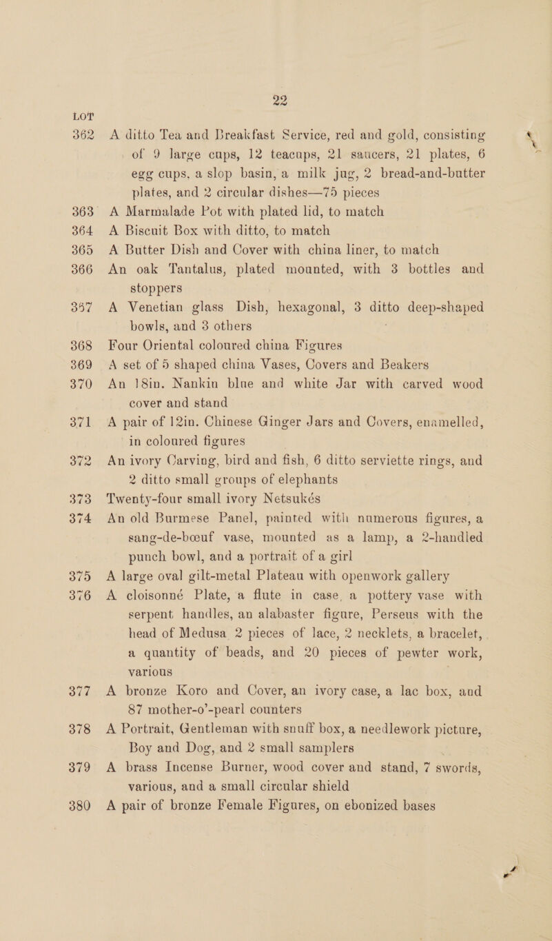 362 377 378 379 380 22 A ditto Tea and Breakfast Service, red and gold, consisting of 9 large cups, 12 teacups, 21 saucers, 21 plates, 6 egy cups, a slop basin, a milk jug, 2 bread-and-butter plates, and 2 circular dishes—75 pieces A Marmalade Pot with plated lid, to match A Biscuit Box with ditto, to match A Butter Dish and Cover with china liner, to match An oak Tantalus, plated mounted, with 3 bottles and stoppers A Venetian glass Dish, hexagonal, 3 ditto deep-shaped bowls, and 8 others j Four Oriental coloured china Figures A set of 5 shaped china Vases, Covers and Beakers An 18in. Nankin blue and white Jar with carved wood cover and stand A pair of 12in. Chinese Ginger Jars and Covers, enamelled, in coloured figures An ivory Oarving, bird and fish, 6 ditto serviette rings, and 2 ditto small groups of elephants Twenty-four small ivory Netsukés An old Burmese Panel, painted with numerous figures, a sang-de-boeuf vase, mounted as a lamp, a 2-handled punch bowl, and a portrait of a girl A large oval gilt-metal Plateau with openwork gallery A cloisonné Plate, a flute in case, a pottery vase with serpent handles, an alabaster figure, Perseus with the head of Medusa 2 pieces of lace, 2 necklets, a bracelet, a quantity of beads, and 20 pieces of pewter work, various | A bronze Koro and Cover, an ivory case, a lac box, and 87 mother-o’-pearl counters A Portrait, Gentleman with snuff box, a needlework picture, Boy and Dog, and 2 small samplers A brass Sci Burner, wood cover and stand, 7 swords, various, and a small aire shield A pair of bronze Female Figures, on ebonized bases