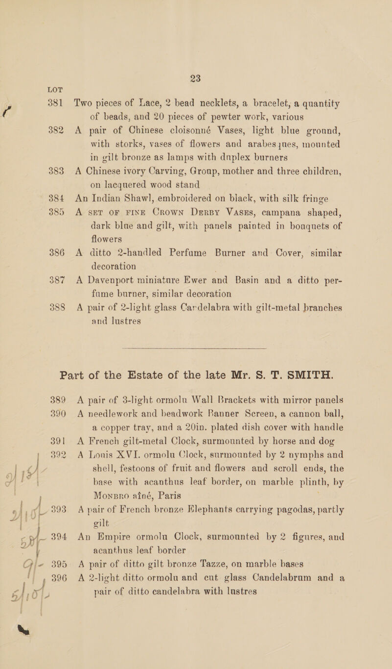 al 381 382 383 384 385 386 387 388 23 Two pieces of Lace, 2 bead necklets, a bracelet, a quantity of beads, and 20 pieces of pewter work, various A pair of Chinese cloisonné Vases, light blue ground, with storks, vases of flowers and arabes jues, mounted in gilt bronze as lamps with duplex burners A Chinese ivory Carving, Group, mother and three children, on lacquered wood stand An Indian Shawl, embroidered on black, with silk fringe A SET OF FINE Crown Derby VaAszs, campana shaped, dark blue and gilt, with panels painted in bouquets of flowers A ditto 2-handled Perfume Burner and Cover, similar decoration . A Davenport miniature Ewer and Basin and a ditto per- fume burner, similar decoration A pair of 2-light glass Cardelabra with gilt-metal branches and lustres  389 390 391 392 A pair of 3-light ormolu Wall Brackets with mirror panels A needlework and beadwork Banner Screen, a cannon ball, a copper tray, and a 20in. plated dish cover with handle A French gilt-metal Clock, surmounted by horse and dog A Lonis XVI. ormolu Clock, surmounted by 2 nymphs and shell, festoons of fruit and flowers and scroll ends, the base with acanthus leaf border, on marble plinth, by Mownpro atné, Paris ; A pair of French bronze Hlephants carrying pagodas, partly oilt An Empire ormola Clock, surmounted by 2 figures, and acanthus leaf border A pair of ditto gilt bronze Tazze, on marble bases A 2-light ditto ormolu and cut glass Candelabrum and a pair of ditto candelabra with lustres